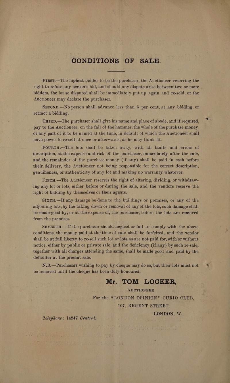CONDITIONS OF SALE. First.—The highest bidder to be the purchaser, the Auctioneer reserving the right to refuse any person’s bid, and should any dispute arise between two or more bidders, the lot so disputed shall be immediately put up again and re-sold, or the Auctioneer may declare the purchaser. ~ SECOND.—No person shall advance less than 5 per cent. at any bidding, or retract a bidding. THIRD.—The purchaser shall give his name and place of abode, and if required, pay to the Auctioneer, on the fall of the hammer, the whole of the purchase money, or any part of it to be named at the time, in default of which the Auctioneer shall have power to re-sell at once or afterwards, as he may think fit. FourtTH.—The lots shall be taken away, with all faults and errors of description, at the expense and risk of the purchaser, immediately after the sale, and the remainder of the purchase money (if any) shall be paid in cash before their, delivery, the Auctioneer not being responsible for the correct description, genuineness, or authenticity of any lot and making no warranty whatever. FirtH.—The Auctioneer reserves the right of altering, dividing, or withdraw- ing any lot or lots, either before or during the sale, and the vendors reserve the right of bidding by themselves or their agents. S1xtH.—If any damage be done to the buildings or premises, or any of the adjoining lots, by the taking down or removal of any of the lots, such damage shall be made good by, or at the expense of, the purchaser, before the lots are removed from the premises. SEVENTH.—If the purchaser should neglect or fail to comply with the above conditions, the money paid at the'time of sale shall be forfeited, and the vendor shall be at full liberty to re-sell such lot or lots as are not paid for, with or without notice, either by public or private sale, and the deficiency (if any) by such re-sale, together with all charges attending the same, shall be made good and paid by the defaulter at the present sale. N.B.—Purchasers wishing to pay by cheque may do so, but their lots must not be removed until the cheque has been duly honoured. Mr. TOM LOCKER, AUCTIONEER For the “LONDON OPINION” CURIO CLUB, 107, REGENT STREET, LONDON, W. Telephone: 14247 Central.