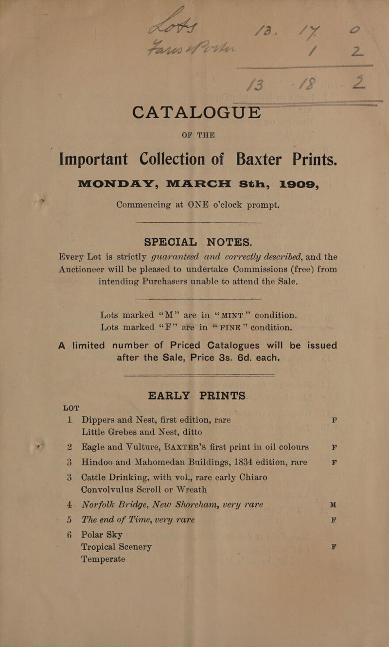 CATALOGUE OF THE ‘Important Collection of Baxter Prints. MONDAY, MARCH 8th, 1909, Commencing at ONE o’clock prompt. SPECIAL NOTES. Kvery Lot is strictly guaranteed and correctly described, and the Auctioneer will be pleased to undertake Commissions (free) from intending Purchasers unable to attend the Sale. Lots marked “M” are in “MINT” condition. Lots marked “EF” are in “ FINE” condition. A limited number of Priced Catalogues will be issued after the Sale, Price 3s. 6d. each. EARLY PRINTS. LOT | | 1 Dippers and Nest, first edition, rare F Little Grebes and Nest, ditto Kagle and Vulture, BAXTER’S first print in oil colours F Hindoo and Mahomedan Buildings, 1834 edition, rare Cattle Drinking, with vol., rare early Chiaro Convolvulus Scroll or Wreath Norfolk Bridge, New Shoreham, very rare M The end of Time, very rare F Polar Sky Tropical Scenery F Temperate