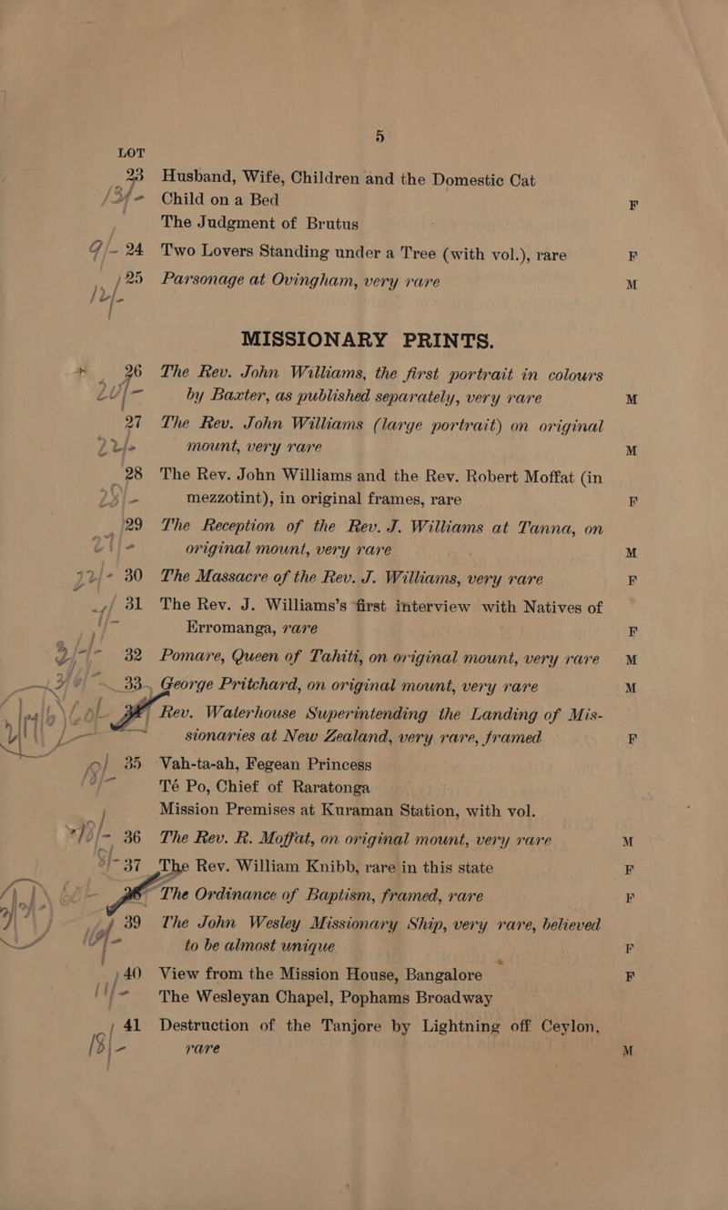 l-l- 939 OO} 35 x Uj ] 3}- 37 , 39 f Fe ; } 40) , 41 IQ} fi ie i 5 Husband, Wife, Children and the Domestic Cat Child on a Bed The Judgment of Brutus Two Lovers Standing under a Tree (with vol.), rare Parsonage at Ovingham, very rare MISSIONARY PRINTS. The Rev. John Williams, the first portrait in colours by Baxter, as published separately, very rare The Rev. John Williams (large portrait) on original mount, very rare The Rev. John Williams and the Rey. Robert Moffat (in mezzotint), in original frames, rare The Reception of the Rev. J. Williams at Tanna, on original mount, very rare The Massacre of the Rev. J. Williams, very rare The Rev. J. Williams’ S first interview with Natives of Erromanga, 7are Pomare, Queen of Tahiti, on original mount, very rare George Pritchard, on original mount, very rare sionaries at New Zealand, very rare, framed Vah-ta-ah, Fegean Princess Té Po, Chief of Raratonga Mission Premises at Kuraman Station, with vol. The Rev. R. Moffat, on original mount, very rare The John Wesley Missionary Ship, very rare, believed to be almost unique | View from the Mission House, Bangalore The Wesleyan Chapel, Pophams Broadway Destruction of the Tanjore by Lightning off Ceylon, rare M = M ty