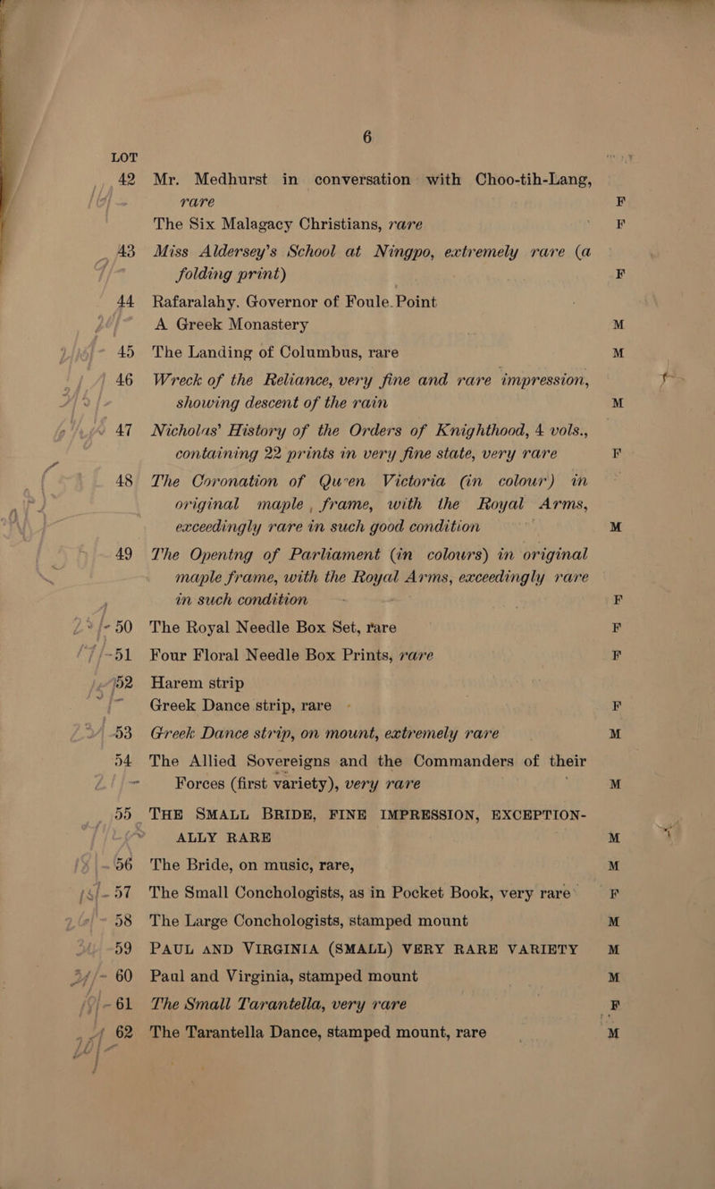 ‘ae _ AB 44 45 46 47 48 6 Mr. Medhurst in conversation with peasant Lang, rare The Six Malagacy Christians, rare Miss Aldersey’s School at Ningpo, extremely rare (a folding print) Rafaralahy. Governor of Foule. Point A Greek Monastery The Landing of Columbus, rare Wreck of the Reliance, very fine and rare ‘impression, showing descent of the rain Nicholas’ History of the Orders of Knighthood, 4 vols., containing 22 prints in very fine state, very rare The Coronation of Quen Victoria (in colour) in original maple, frame, with the Royal Arms, exceedingly rare in such good condition The Opentng of Parliament (in colowrs) in original maple frame, with the Royal Arms, exceedingly rare in such condition The Royal Needle Box Set, rare Four Floral Needle Box Prints, rare Harem strip Greek Dance strip, rare Greek Dance strip, on mount, extremely rare The Allied Sovereigns and the Commanders of une Forces (first variety), very rare ALLY RARE The Bride, on music, rare, The Small Conchologists, as in Pocket Book, very rare’ The Large Conchologists, stamped mount PAUL AND VIRGINIA (SMALL) VERY RARE VARIETY Paul and Virginia, stamped mount The Small Tarantella, very rare The Tarantella Dance, stamped mount, rare = Eom BEE es &amp;