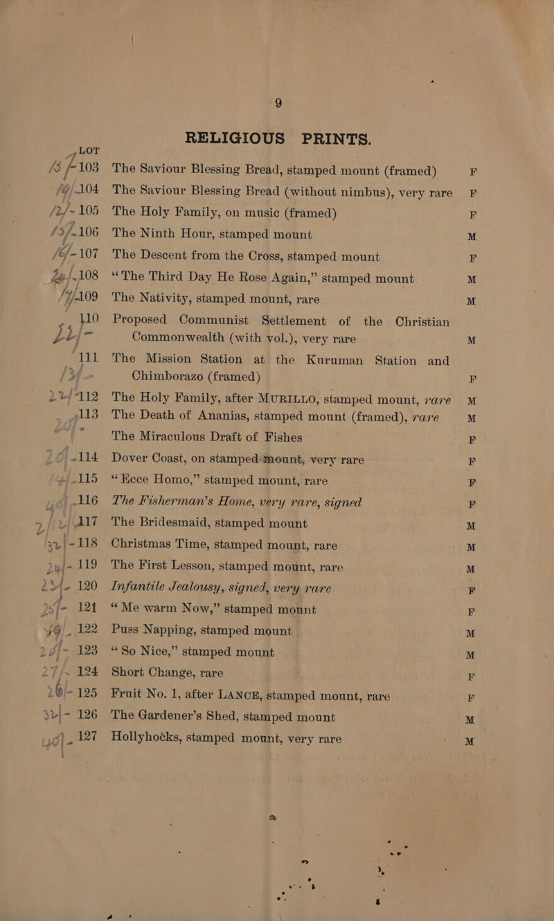 7 bor /3 103 /G/ 104 /2/~ 105 /é/-107 4y/.108 — fy/A09 110 ps L/ r 111 22/7112 113 DaBe: 115 116 | (A17 jy {-118 nf 119 24. 120 pef- 124 9! 122 2 Ji-~ 123 27/~ 124 »6|- 195 3L)- 126 9 RELIGIOUS PRINTS. The Saviour Blessing Bread, stamped mount (framed) The Saviour Blessing Bread (without nimbus), very rare The Holy Family, on music (framed) The Ninth Hour, stamped mount The Descent from the Cross, stamped mount “The Third Day He Rose Again,” stamped mount The Nativity, stamped mount, rare Proposed Communist Settlement of the Christian Commonwealth (with vol.), very rare The Mission Station at the Chimborazo (framed) Kuruman Station and The Holy Family, after MURILLO, stamped mount, rare The Death of Ananias, stamped mount (framed), rare The Miraculous Draft of Fishes Dover Coast, on stamped mount, very rare “Kece Homo,” stamped mount, rare Lhe Fisherman’s Home, very rare, signed The Bridesmaid, stamped mount Christmas Time, stamped mount, rare The First Lesson, stamped mount, rare Infantile Jealousy, signed, very rare “Me warm Now,” stamped mount Puss Napping, stamped mount | “So Nice,” stamped mous Short Change, rare Fruit No. 1, after LANCE, stamped mount, rare The Gardener’s Shed, stamped mount Hollyhotks, stamped mount, very rare S &amp; + &amp; wt we le eae” ied — = ~<a, a |