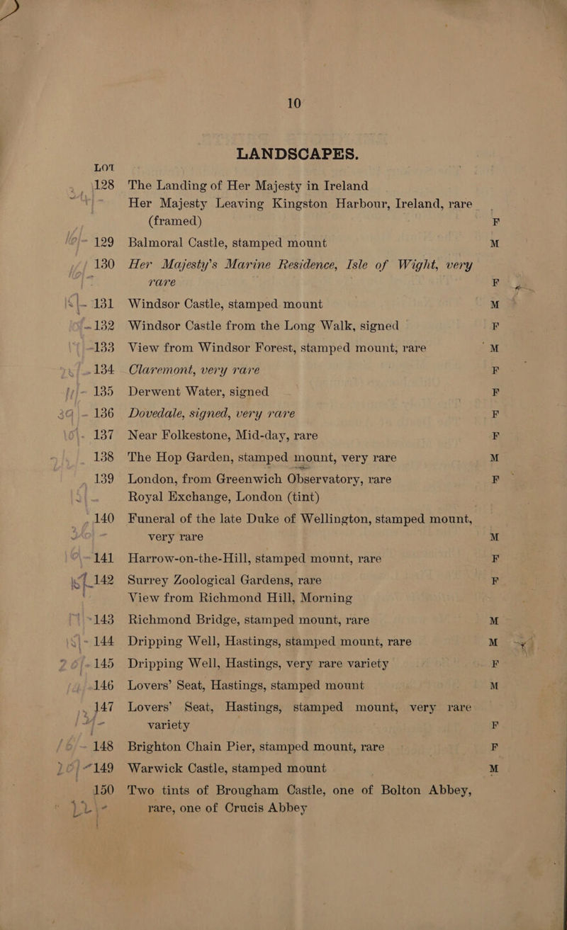 LANDSCAPES. The Landing of Her Majesty in Ireland Her Majesty Leaving Kingston Harbour, Ireland, rare (framed) Balmoral Castle, stamped mount Her Mayjesty’s Marine Residence, Isle of Wight, very rare | Windsor Castle, stamped mount Windsor Castle from the Long Walk, signed — View from Windsor Forest, stamped mount, rare Claremont, very rare Derwent Water, signed Dovedale, signed, very rare Near Folkestone, Mid-day, rare The Hop Garden, stamped mount, very rare London, from Greenwich Observatory, rare Royal Exchange, London (tint) very rare Harrow-on-the-Hill, stamped mount, rare Surrey Zoological Gardens, rare View from Richmond Hill, Morning Richmond Bridge, stamped mount, rare Dripping Well, Hastings, stamped mount, rare Dripping Well, Hastings, very rare variety Lovers’ Seat, Hastings, stamped mount Lovers’ Seat, Hastings, stamped mount, very rare variety Brighton Chain Pier, stamped mount, rare Warwick Castle, stamped mount Two tints of Brougham Castle, one of Bolton Abbey, rare, one of Crucis Abbey > a ee en > eR eR 5 eo