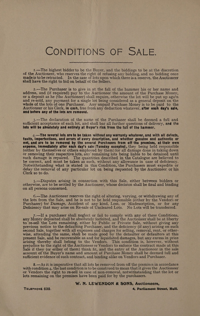 CONDITIONS OF SALE. 1.—The highest bidder to be the Buyer, and the biddings to be at the discretion of the Auctioneer, who reserves the right of refusing any bidding, and no bidding once madeistoberetracted. In the case of lots upon which there isa reserve, the Auctioneer shall have the right to bid on behalf of the Sellers. 2.—The Purchaser is to give in at the fall of the hammer his or her name and address, and (if required) pay to the Auctioneer the amount of the Purchase Money, or a deposit as he (the Auctioneer) shall require, otherwise the lot will be put up again and re-sold, any payment for a single lot being considered as a general deposit on the whole of the lots of one Purchaser. Any unpaid Purchase Money is to be paid to the Auctioneer or his Clerk, in cash, free from any deduction whatever, after each day’s sale, and before any of the lots are removed. 3.—The declaration of the name of the Purchaser shall be deemed a full and sufficient acceptance of each lot, and shall bar all further questions of delivery, and tke lots will be absolutely and entirely at Buyer’s risk from the fail of the hammer. 4.—The several lots are to be taken without any warranty whatever, and with all defects, faults, imperfections, and errors of every description, and whether genuine and authentic or not, and are to be removed by the several Purchasers from off the premises, at their own expense, immediately after each day’s sale (Tuesday excepted), they being held responsible (either by themselves or others employed by them) for all damage done in taking down or removing their respective lots, any remaining lots being liable to be detained until such damage is repaired. The quantities described in the Catalogue are believed to be correct, and must be taken as such, without any allowance in case of deficiency. Notwithstanding what is stated in this Condition, the Purchasers must expedite or ey the pee of any particular lot on being requested by the Auctioneer or his erk so to do. 5.—Disputes arising in connection with this Sale, either between bidders or otherwise, are to be settled by the Auctioneer, whose decision shall be final and binding on all persons concerned. 6.—The Auctioneer reserves the right of altering, varying, or withdrawing any of the lots from the Sale, and he is not to be held responsible (either by the Vendors or Purchaser) for Damage, Accident of any kind, Loss, or Misdescription, or for any Deficiency that may arise on Re-sale of Uncleared Lots. No Lots will be transferred. 7.—If a purchaser shall neglect or fail to comply with any of these Conditions, any Money deposited shall be absolutely forfeited, and the Auctioneer shall be at liberty to re-sell the Lots remaining, either by Public or Private Sale, without giving any previous notice to the defaulting Purchaser, and the deficiency (if any) arising on such second Sale, together with all expenses and charges for selling, removal, rent, or other- wise, attending the same, shall be made good by the defaulter or defaulters at this present Sale, and be recoverable as and for liquidated damages, but any excess in price arising thereby shall belong to the Vendors. This condition is, however, without prejudice to the right of the Auctioneer or Vendors to enforce the contract made at this Sale if they (or either of them) think fit, and the entry of the Auctioneer in the sale account of the Buyer’s name and amount of Purchase Money shall be deemed full and sufficient evidence of such contract, and binding alike on Vendors and Purchaser. 8.—As it is imperative that all lots be removed from off the premises in accordance with condition 4, the last condition is to be construed to mean that it gives the Auctioneer or Vendors the right to re-sell in case of non-removal, notwithstanding that the lot or lots remaining on the premises have been paid for by the purchasers. W. N. LEWENDON &amp; SONS, Auctioneers, TELEPHONE 639. 4, Parliament Street, Hull.