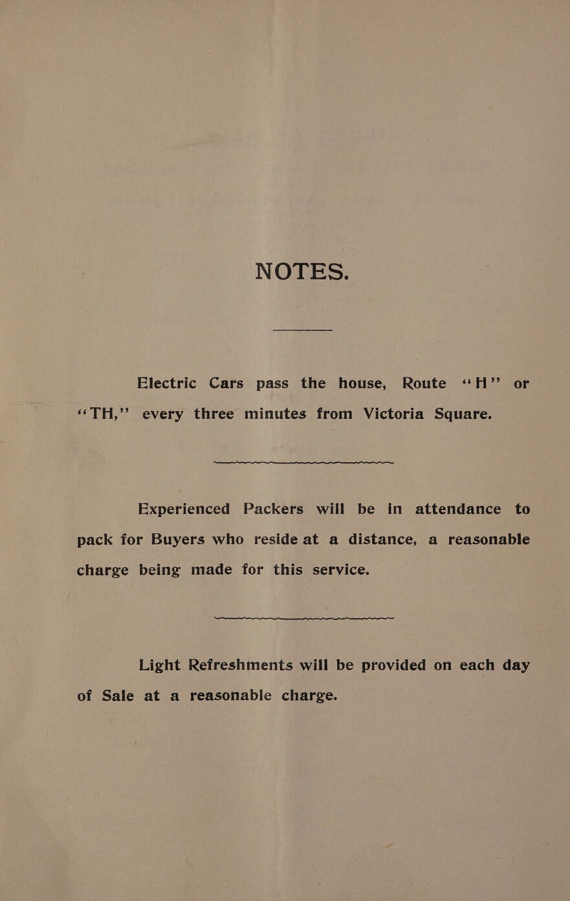 NOTES. Electric Cars pass the house, Route ‘H’”’ or ‘‘TH,’’? every three minutes from Victoria Square. Experienced Packers will be in attendance to pack for Buyers who reside at a distance, a reasonable charge being made for this service. Light Refreshments will be provided on each day of Sale at a reasonable charge.