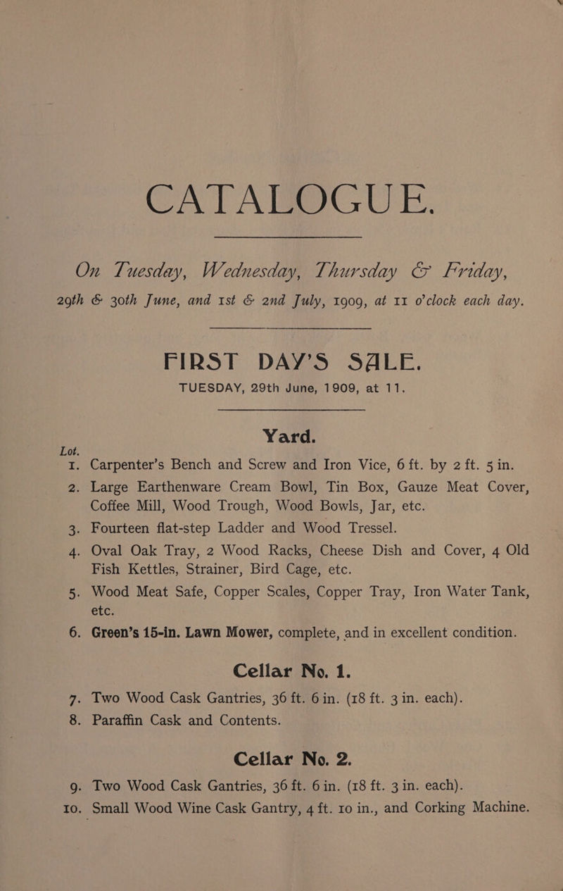 ‘CATALOGUE. On Tuesday, Wednesday, Thursday &amp; Friday, 2gth &amp; 30th June, and 1st &amp; 2nd July, 1909, at 11 o'clock each day. FIRST DAY’S SALE. TUESDAY, 29th June, 1909, at 11. Yard. Lot. 1. Carpenter’s Bench and Screw and Iron Vice, 6 ft. by 2 ft. 5 in. 2. Large Earthenware Cream Bowl, Tin Box, Gauze Meat Cover, Coffee Mill, Wood Trough, Wood Bowls, Jar, etc. 3. Fourteen flat-step Ladder and Wood Tressel. 4. Oval Oak Tray, 2 Wood Racks, Cheese Dish and Cover, 4 Old Fish Kettles, Strainer, Bird Cage, etc. 5. Wood Meat Safe, Copper Scales, Copper Tray, Iron Water Tank, CLC: 6. Green’s 15-in. Lawn Mower, complete, and in excellent condition. Cellar No. 1. Two Wood Cask Gantries, 36 ft. 6in. (18 ft. 3 in. each). 8. Paraffin Cask and Contents. Pay Cellar No. 2. 9. Two Wood Cask Gantries, 36 ft. 6in. (18 ft. 3 in. each).