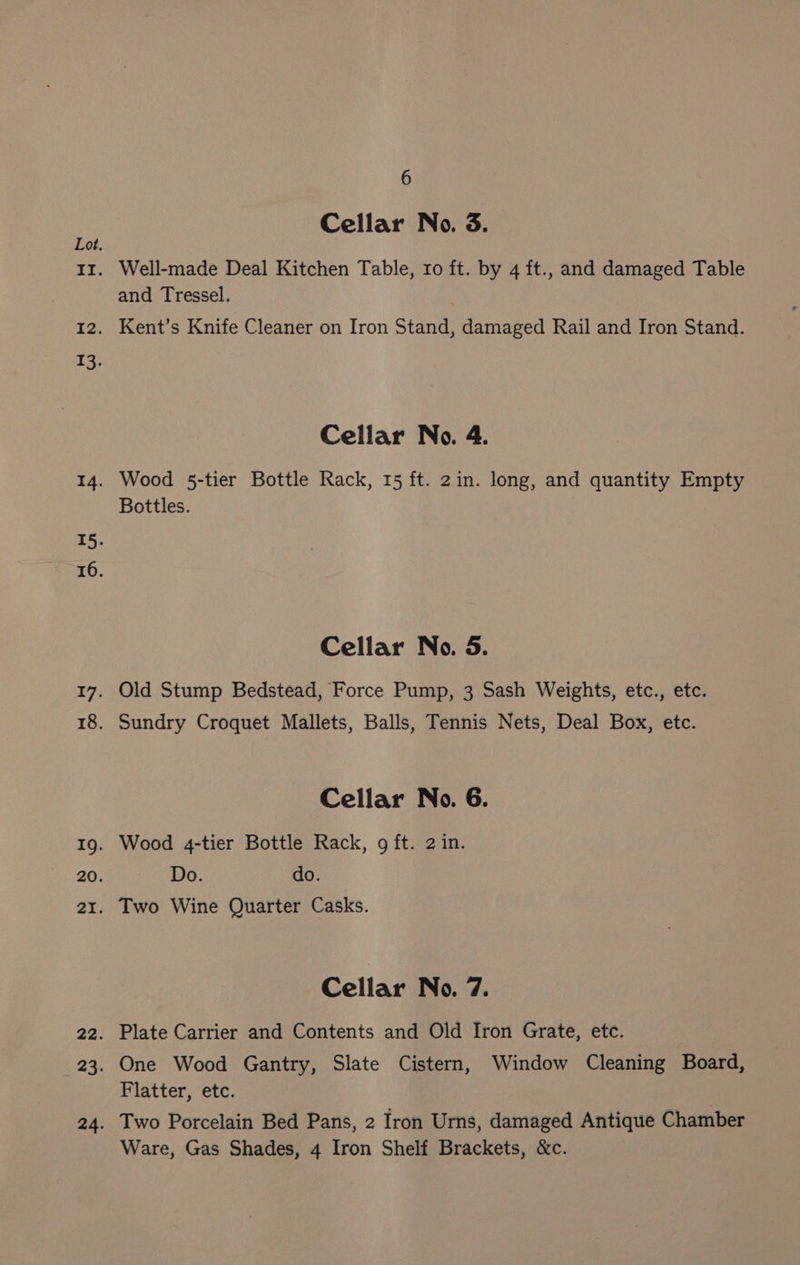 Cellar No. 3. Well-made Deal Kitchen Table, ro ft. by 4 ft., and damaged Table and Tressel. Kent’s Knife Cleaner on Iron Stand, damaged Rail and Iron Stand. Cellar No. 4. Wood 5-tier Bottle Rack, 15 ft. 2in. long, and quantity Empty Bottles. Cellar No. 5. Old Stump Bedstead, Force Pump, 3 Sash Weights, etc., etc. Sundry Croquet Mallets, Balls, Tennis Nets, Deal Box, etc. Cellar No. 6. Wood 4-tier Bottle Rack, 9 ft. 2 in. Do. do. Two Wine Quarter Casks. Cellar No. 7. Plate Carrier and Contents and Old Iron Grate, etc. One Wood Gantry, Slate Cistern, Window Cleaning Board, Flatter, etc. Two Porcelain Bed Pans, 2 Iron Urns, damaged Antique Chamber Ware, Gas Shades, 4 Iron Shelf Brackets, &amp;c.