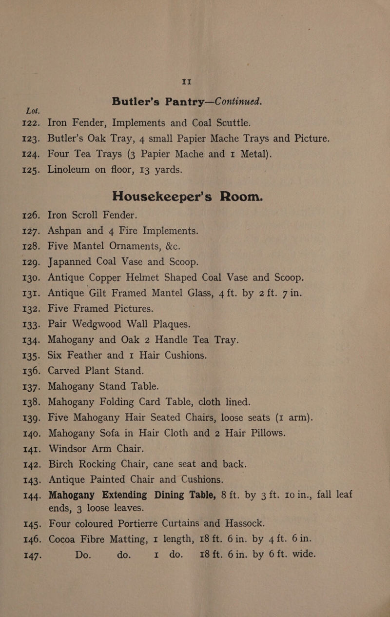 Ee Butler’s Pantry—Continued. Lot. 122. Iron Fender, Implements and Coal Scuttle. 123. Butler’s Oak Tray, 4 small Papier Mache Trays and Picture. 124. Four Tea Trays (3 Papier Mache and 1 Metal). 125. Linoleum on floor, 13 yards. Housekeeper’s Room. 126. Iron Scroll Fender. 127. Ashpan and 4 Fire Implements. 128. Five Mantel Ornaments, &amp;c. 129. Japanned Coal Vase and Scoop. 130. Antique Copper Helmet Shaped Coal Vase and Scoop. 131. Antique Gilt Framed Mantel Glass, 4 ft. by 2 ft. 7 in. 132. Five Framed Pictures. 133. Pair Wedgwood Wall Plaques. 134. Mahogany and Oak 2 Handle Tea Tray. 135. Six Feather and 1 Hair Cushions. 136. Carved Plant Stand. 137. Mahogany Stand Table. 138. Mahogany Folding Card Table, cloth lined. 139. Five Mahogany Hair Seated Chairs, loose seats (I arm). 140. Mahogany Sofa in Hair Cloth and 2 Hair Pillows. 14r. Windsor Arm Chair. 142. Birch Rocking Chair, cane seat and back. 143. Antique Painted Chair and Cushions. : 144. Mahogany Extending Dining Table, 8 ft. by 3 ft. roin., fall leaf ends, 3 loose leaves. 145. Four coloured Portierre Curtains and Hassock. 146. Cocoa Fibre Matting, x length, 18 ft. 6in. by 4 ft. 6 in. 147. Do. do. 1 do. 18ft. 6in. by 6ft. wide.
