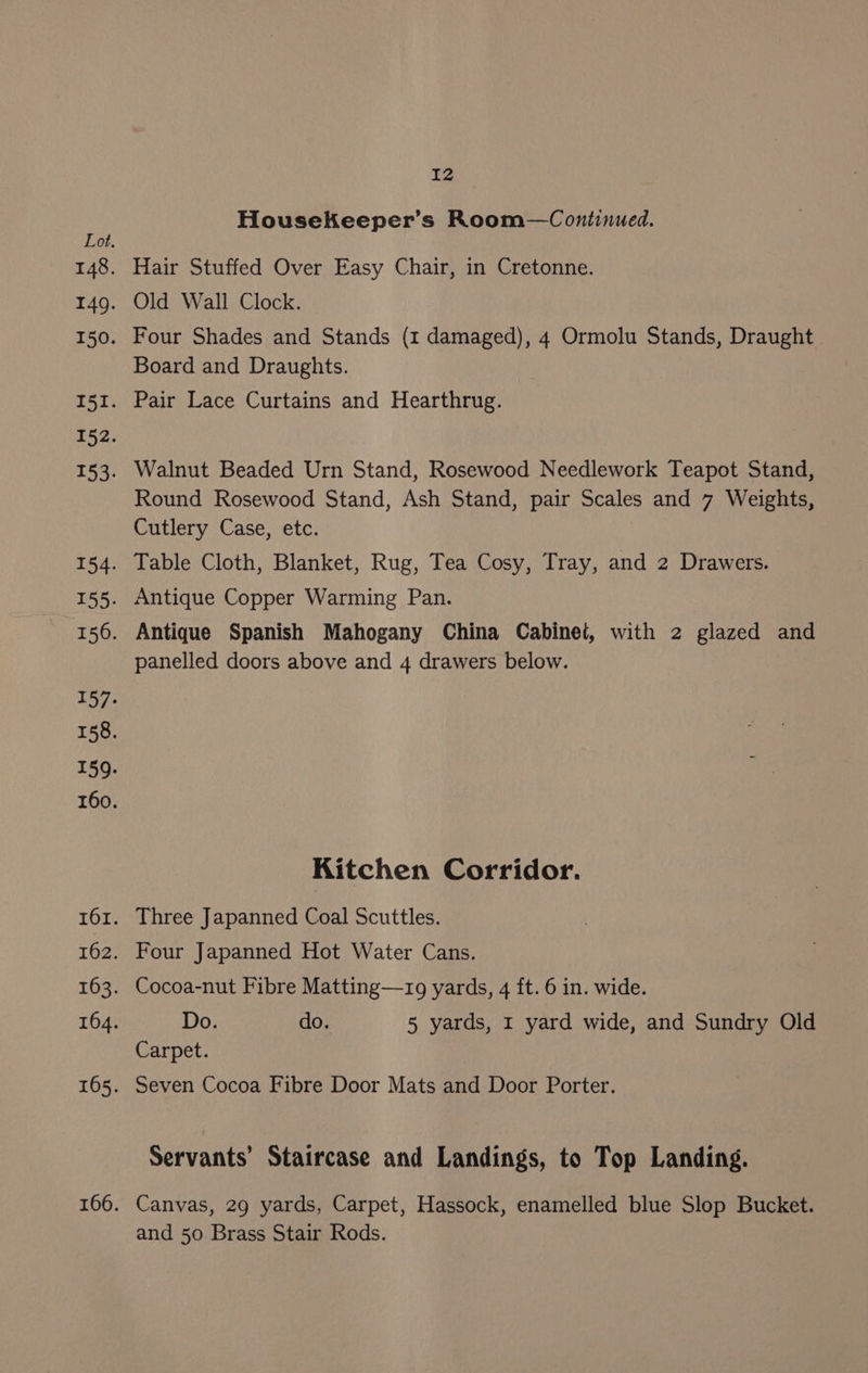 HousekKeeper’s Room—Continued. Hair Stuffed Over Easy Chair, in Cretonne. Old Wall Clock. Four Shades and Stands (1 damaged), 4 Ormolu Stands, Draught Board and Draughts. Pair Lace Curtains and Hearthrug. Walnut Beaded Urn Stand, Rosewood Needlework Teapot Stand, Round Rosewood Stand, Ash Stand, pair Scales and 7 Weights, Cutlery Case, etc. Table Cloth, Blanket, Rug, Tea Cosy, Tray, and 2 Drawers. Antique Copper Warming Pan. Antique Spanish Mahogany China Cabinet, with 2 glazed and panelled doors above and 4 drawers below. Kitchen Corridor. Three Japanned Coal Scuttles. Four Japanned Hot Water Cans. Cocoa-nut Fibre Matting—rg yards, 4 ft. 6 in. wide. Do. do. 5 yards, 1 yard wide, and Sundry Old Carpet. Seven Cocoa Fibre Door Mats and Door Porter. Servants’ Staircase and Landings, to Top Landing. Canvas, 29 yards, Carpet, Hassock, enamelled blue Slop Bucket. and 50 Brass Stair Rods.