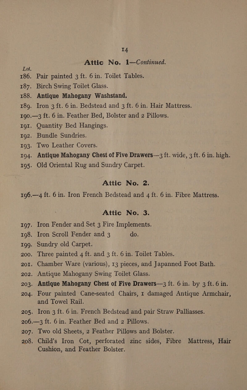 T4 Attic No. 1—Continued. Pair painted 3 ft. 6in. Toilet Tables. Birch Swing Toilet Glass. Antique Mahogany Washstand. Iron 3 ft. 6 in. Bedstead and 3 ft. 6in. Hair Mattress. Quantity Bed Hangings. Bundle Sundries. Two Leather Covers. Antique Mahogany Chest of Five Drawers—3 ft. wide, 3 ft. 6 in. high. Old Oriental Rug and Sundry Carpet. Attic No. 2. Attic No. 3. Iron Fender and Set 3 Fire Implements. Iron Scroll Fender and 3 do. Sundry old Carpet. Three painted 4 ft. and 3 ft. 6 in. Toilet Tables. Chamber Ware (various), 13 pieces, and Japanned Foot Bath. Antique Mahogany Swing Toilet Glass. Antique Mahogany Chest of Five Drawers—3 it. 6in. by 3 ft. 6 in. Four painted Cane-seated Chairs, 1 damaged Antique Armchair, and Towel Rail. Iron 3 ft. 6in. French Bedstead and pair Straw Palliasses. 207. 208. Two old Sheets, 2 Feather Pillows and Bolster. Child’s Iron Cot, perforated zinc sides, Fibre Mattress, Hair Cushion, and Feather Bolster.