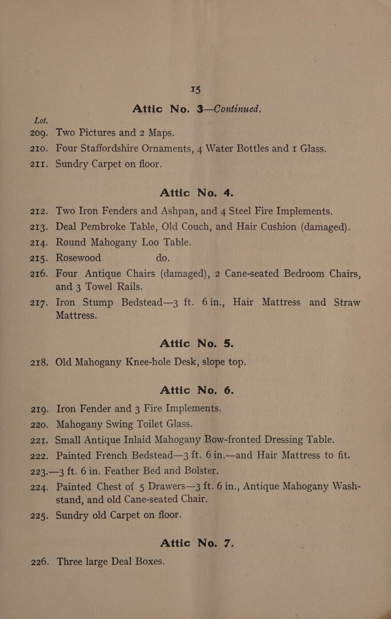 Attic No. 3—Continued. Two Pictures and 2 Maps. Four Staffordshire Ornaments, 4 Water Bottles and 1 Glass. Sundry Carpet on floor. Attic No. 4. Two Iron Fenders and Ashpan, and 4 Steel Fire Implements. Deal Pembroke Table, Old Couch, and Hair Cushion (damaged). Round Mahogany Loo Table. Rosewood do. Four Antique Chairs (damaged), 2 Cane-seated Bedroom Chairs, and 3 Towel Rails. Iron Stump Bedstead—3 ft. 6in., Hair Mattress and Straw Mattress. Attic No. 5. Old Mahogany Knee-hole Desk, slope top. Attic No. 6. Iron Fender and 3 Fire Implements. Mahogany Swing Toilet Glass. Small Antique Inlaid Mahogany Bow-fronted Dressing Table. Painted French Bedstead—3 ft. 6in.—and Hair Mattress to fit. Painted Chest of 5 Drawers—3 ft. 6 in., Antique Mahogany Wash- stand, and old Cane-seated Chair. Sundry old Carpet on floor. Attic No. 7. Three large Deal Boxes.