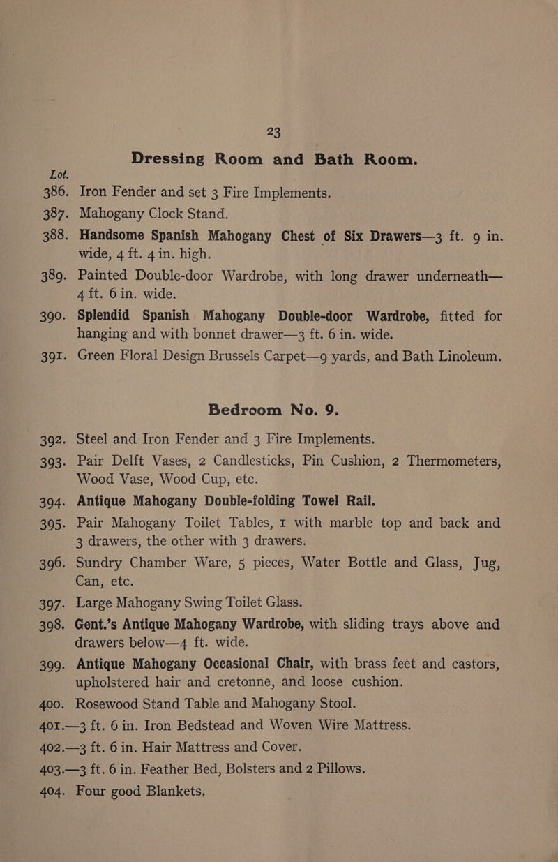 390. Dressing Room and Bath Room. Iron Fender and set 3 Fire Implements. Mahogany Clock Stand. Handsome Spanish Mahogany Chest of Six Drawers—3 ft. 9 in. wide, 4 ft. 4 in. high. Painted Double-door Wardrobe, with long drawer underneath— 4 {t. 6in. wide. Splendid Spanish Mahogany Double-door Wardrobe, fitted for hanging and with bonnet drawer—3 ft. 6 in. wide. Green Floral Design Brussels Carpet—g yards, and Bath Linoleum. Bedroom No. 9. Steel and Iron Fender and 3 Fire Implements. Pair Delft Vases, 2 Candlesticks, Pin Cushion, 2 Thermometers, Wood Vase, Wood Cup, etc. Antique Mahogany Double-folding Towel Rail. Pair Mahogany Toilet Tables, 1 with marble top and back and 3 drawers, the other with 3 drawers. Sundry Chamber Ware, 5 pieces, Water Bottle and Glass, Jug, Can, etc. Large Mahogany Swing Toilet Glass. Gent.’s Antique Mahogany Wardrobe, with sliding trays above and drawers below—4 ft. wide. Antique Mahogany Occasional Chair, with brass feet and castors, upholstered hair and cretonne, and loose cushion. Rosewood Stand Table and Mahogany Stool. Four good Blankets,