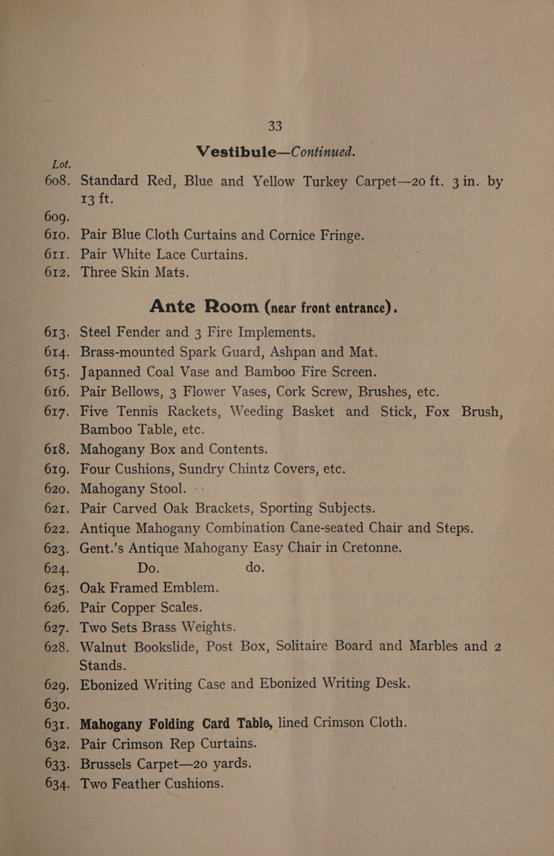 Vestibule—Continued. Standard Red, Blue and Yellow Turkey Carpet—zo ft. 3in. by T3 it. Pair Blue Cloth Curtains and Cornice Fringe. Pair White Lace Curtains. Three Skin Mats. Ante Room (near front entrance). Steel Fender and 3 Fire Implements. Brass-mounted Spark Guard, Ashpan and Mat. Japanned Coal Vase and Bamboo Fire Screen. Pair Bellows, 3 Flower Vases, Cork Screw, Brushes, etc. Five Tennis Rackets, Weeding Basket and Stick, Fox Brush, Bamboo Table, etc. Mahogany Box and Contents. Four Cushions, Sundry Chintz Covers, etc. Mahogany Stool. - Pair Carved Oak Brackets, Sporting Subjects. Antique Mahogany Combination Cane-seated Chair and Steps. Gent.’s Antique Mahogany Easy Chair in Cretonne. Do. do. Oak Framed Emblem. Pair Copper Scales. Two Sets Brass Weights. Walnut Bookslide, Post Box, Solitaire Board and Marbles and 2 Stands. Ebonized Writing Case and Ebonized Writing Desk. Mahogany Folding Card Table, lined Crimson Cloth. Pair Crimson Rep Curtains. Brussels Carpet—z2o yards. Two Feather Cushions.