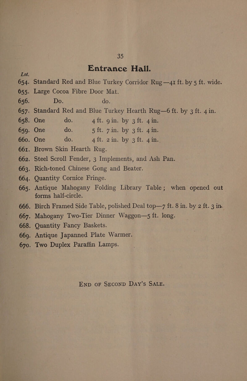 Ab Entrance Hall. Ov. 654. Standard Red and Blue Turkey Corridor Rug —41 ft. by 5 ft. wide. 655. Large Cocoa Fibre Door Mat. 656. Do. do. 657. Standard Red and Blue Turkey Hearth Rug—6 ft. by 3 ft. 4 in. 658. One do. 4 ft. gin. by 3 ft. 4 in. 659. One do. 5 {t.. gin. by 3 it). 21m 660. One do. Ait..2 in: bys ft. cane 661. Brown Skin Hearth Rug. 662. Steel Scroll Fender, 3 Implements, and Ash Pan. 663. Rich-toned Chinese Gong and Beater. 664. Quantity Cornice Fringe. 665. Antique Mahogany Folding Library Table; when opened out forms half-circle. 666. Birch Framed Side Table, polished Deal top—7 it. 8 in. by 2 ft. 3 in. 667. Mahogany Two-Tier Dinner Waggon—s ft. long. 668. Quantity Fancy Baskets. 669. Antique Japanned Plate Warmer. 670. Two Duplex Paraffin Lamps. ENpD oF SECOND DAy’s SALE.