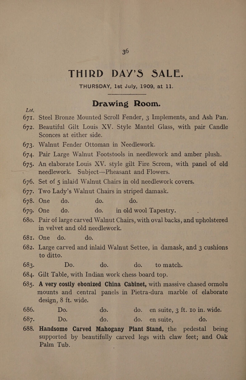 THIRD DAY’S SALE. THURSDAY, Ist July, 1909, at 11. Drawing Room. Steel Bronze Mounted Scroll Fender, 3 Implements, and Ash Pan. Beautiful Gilt Louis XV. Style Mantel Glass, with pair Candle Sconces at either side. Walnut Fender Ottoman in Needlework. Pair Large Walnut Footstools in needlework and amber plush. An elaborate Louis XV. style gilt Fire Screen, with panel of old needlework. Subject—Pheasant and Flowers. Set of 5 inlaid Walnut Chairs in old needlework covers. Two Lady’s Walnut Chairs in striped damask. ne ‘do. do. do. One. <..do, do. in old wool Tapestry. Pair of large carved Walnut Chairs, with oval backs, and upholstered in velvet and old needlework. One do. do. Large carved and inlaid Walnut Settee, in damask, and 3 cushions to ditto. Do. do. do. to match. Gilt Table, with Indian work chess board top. A very costly ebonized China Cabinet, with massive chased ormolu mounts and central panels in Pietra-dura marble of elaborate design, 8 ft. wide. Do. do. do. en suite, 3 ft. Io in. wide. Do. do. do. en suite, do. Handsome Carved Mahogany Plant Stand, the pedestal being — supported by beautifully carved legs with claw feet; and Oak Palm Tub.