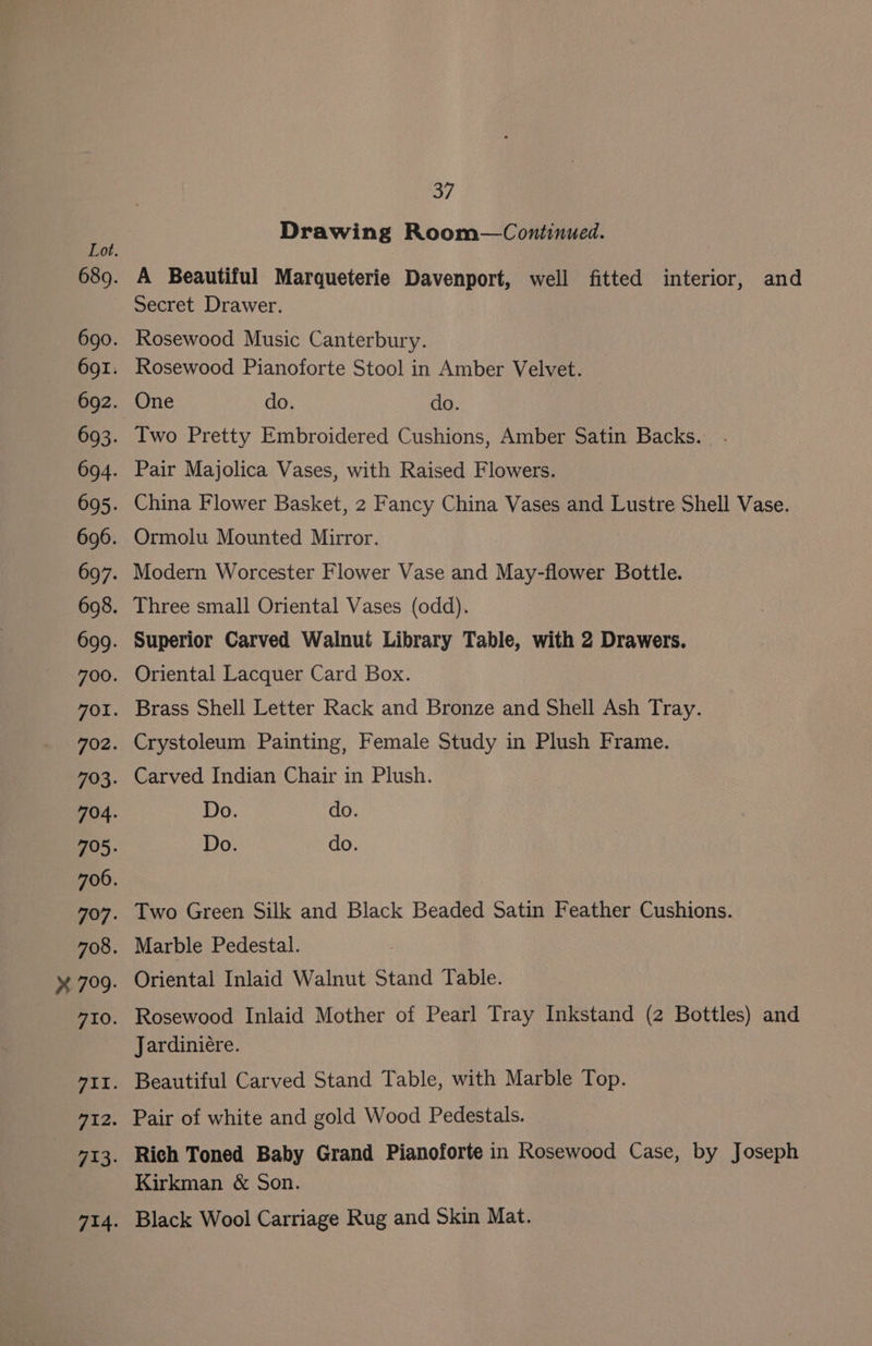 Drawing Room—Continued. A Beautiful Marqueterie Davenport, well fitted interior, and Secret Drawer. Rosewood Music Canterbury. Rosewood Pianoforte Stool in Amber Velvet. One do. do. Iwo Pretty Embroidered Cushions, Amber Satin Backs. Pair Majolica Vases, with Raised Flowers. China Flower Basket, 2 Fancy China Vases and Lustre Shell Vase. Ormolu Mounted Mirror. Modern Worcester Flower Vase and May-flower Bottle. Three small Oriental Vases (odd). Oriental Lacquer Card Box. Brass Shell Letter Rack and Bronze and Shell Ash Tray. Crystoleum Painting, Female Study in Plush Frame. Carved Indian Chair in Plush. Two Green Silk and Black Beaded Satin Feather Cushions. Marble Pedestal. Oriental Inlaid Walnut Stand Table. Rosewood Inlaid Mother of Pearl Tray Inkstand (2 Bottles) and Jardiniére. Beautiful Carved Stand Table, with Marble Top. Pair of white and gold Wood Pedestals. Rich Toned Baby Grand Pianoforte in Rosewood Case, by Joseph Kirkman &amp; Son. Black Wool Carriage Rug and Skin Mat.