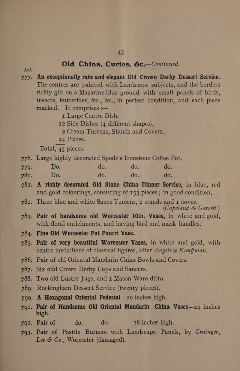 Old China, Curios, &amp;c.—Continued. An exceptionally rare and elegant Old Crown Derby Dessert Service. The centres are painted with Landscape subjects, and the borders richly gilt on a Mazarine blue ground with small panels of birds, insects, butterflies, &amp;c., &amp;c., in perfect condition, and each piece marked. It comprises :— 1 Large Centre Dish. 12 Side Dishes (4 different shapes). 2 Cream Tureens, Stands and Covers. 24 Plates. Total, 43 pieces. Large highly decorated Spode’s Ironstone Coffee Pot. Downs do. do. do. Do. do. do. do. A richly decorated Old Stone China Dinner Service, in blue, red and gold colourings, consisting of 153 pieces ; in good condition. Three blue and white Sauce Tureens, 2 stands and I cover. (Copeland &amp; Garrett.) Pair of handsome old Worcester 10in. Vases, in white and gold, with floral enrichments, and having bird and mask handles. Fine Old Worcester Pot Pourri Vase. Pair of very beautiful Worcester Vases, in white and gold, with centre medallions of classical figures, after Angelica Kauffman. Pair of old Oriental Mandarin China Bowls and Covers. Six odd Crown Derby Cups and Saucers. Two old Lustre Jugs, and r Mason Ware ditto. Rockingham Dessert Service (twenty pieces). A Hexagonal Oriental Pedestal—2o inches high. Hen of Handsome Old Oriental Mandarin China Vases—24 inches igh. Pair of do. do. 18 inches high. | Pair of Pastile Burners with Landscape Panels, by Grainger, Lee &amp; Co., Worcester (damaged).
