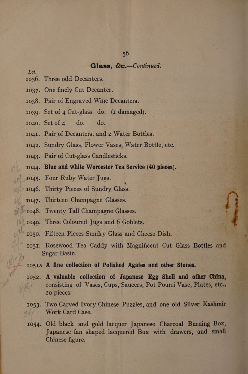 Lot. Glass, &amp;c.—Continued. Three odd Decanters. One finely Cut Decanter. Pair of Engraved Wine Decanters. Set of 4 Cut-glass do. (z damaged). Setof4 do. do. Pair of Decanters, and 2 Water Bottles. Sundry Glass, Flower Vases, Water Bottle, etc. A 4 Pair of Cut-glass Candlesticks. | | é a Blue and white Worcester Tea Service (40 pieces). ge &amp; Four Ruby Water Jugs. as g : Thirty Pieces of Sundry ares Thirteen Champagne Glasses. Twenty Tall Champagne Glasses. Three Coloured Jugs and 6 Goblets. Fifteen Pieces Sundry Glass and Cheese Dish. Rosewood Tea Caddy with ees Cut Glass Bottles and $057 7093: 1054. A valuable collection of Japanese Egg Shell and other China, consisting of Vases, Cups, Saucers, Pot Pourri Vase, Plates, etc., 20 pieces. Two Carved Ivory Chinese Piaeles: and one old Silver Kashmir Work Card Case. Old black and gold lacquer Japanese Charcoal Burning Box, Japanese fan shaped re ae Box with drawers, and small Chinese figure.
