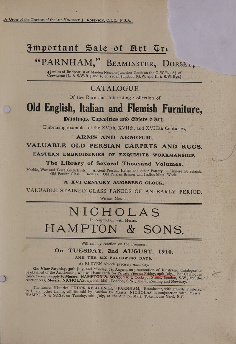 By Order of the Trustees of the late VINCENT J. RoBinson, C.I.E., F.S.A. important Sale of Art Cre “PARNHAM,” BEAMINSTER, Dorsk., 44 miles of Bridport, 9 of Maiden Newton Junction (both on the G.W.R.) 64 of Crewkerne (L. &amp; S.W.R.) and 16 of Yeovil Junction (G.W. and L, &amp; S.W.Rys.) CATALOGUE Of the Rare and Interesting Colléction of Old English, Italian and Flemish F urniture, Paintings, Tapestries and. Objets YArt, Embracing examples of the XVIth, XVIIth, and XVIIIth ‘Centuries, ~ ARMS AND ARMOUR, VALUABLE OLD PERSIAN CARPETS AND RUGS, EASTERN EMBROIDERIES OF EXQUISITE WORKMANSHIP, The Library of Several Thousand Volumes, we Marble, Wax and Terra Cotta Busts. Ancient Persian, Italian and other Pottery. -- Chinese Porpelains. Old Persian Glass. Bronzes. On Persian Brasses and Italian Metal rere A XVI CENTURY AUGSBERG CLOCK. | NICHOLAS. HAMPTON &amp; SONS, Will sell by Auction on the Premises, On TUESDAY, 2nd AUGUST, 1910, AND THE SIX FOLLOWING DAYS, . At ELEVEN o’clock precisely each day. On View Saturday, 30th July, and Monday, Ist August, on presentation of Illustrated Catehicee to be obtained of the Auctioneers, who will issue cards for Private View on Eg ays zaib July For Catalogues Auctioneers, Messrs. NICHOLAS, 43, Pall Mall, London, S. W., and at Reading and Newbury. ~ Park and other Lands, will be sold by Auction by Messrs. N ICHOLAS in conjunction with Messrs. HAMPTON &amp; SONS, on Tuesday, 26th July, at the Auction Mart, Tokenhouse Yard, E.C.