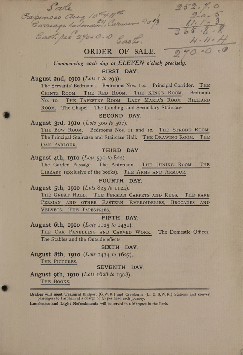 Pe ip a > ef ~ - > {72 a Aa~ ig ra C7 J Ue. LIA /-&amp; Ph F , LS D den q cA é A - se! ye fh ; + per x} Be, foe LLC Cee ee Or aw eae | Ie , 7 Jere ? 7 a ‘ .- ig J BaP ers «F nek Y a G A Awe hs a Let aaa 7 AVL tHe Ae 0 KIP7 ay ; v zZ 7) ©, ee ICL, &amp; &amp; wf a ty or ORDER OF SALE. Commencing each day at ELEVEN o'clock precisely. FIRST DAY. August 2nd, 1910 (Lois 1 to 293). The Servants’ Bedrooms. Bedrooms Nos. 1-4. Principal Corridor. THE CHINTZ RooM. THE RED Room. THE KING’S ROOM. Bedroom No. 10. . ‘THE. TAPESTRY Room Lapy MArIA’s ROOM BILLIARD Room. The Chapel. The Landing, and Secondary Staircase. SECOND DAY. August 3rd, 1910 (Lots 300 to 567). THE Bow Room. Bedrooms Nos. 11 and 12. THE STRODE ROOM. The Principal Staircase and Staircase Hall. THE DRAWING ROOM. THE OAK PARLOUR. THIRD DAY. August ath, 1910 (Lots 570 10 822). The Garden Passage. The Anteroom. THE DINING Room. THE LIBRARY (exclusive of the books). THE ARMS AND ARMOUR. FOURTH DAY. meist 5th, 1910 (Lots 825 to 1124). THE GREAT HALL. THE PERSIAN CARPETS AND RUGS. THE RARE PERSIAN AND OTHER EASTERN EMBROIDERIES, BROCADES AND VELVETS. THE TAPESTRIES. FIFTH DAY. August 6th, 1910 (Lots 1125 to 1431). THE OAK PANELLING AND CARVED WorK. The Domestic Offices. The Stables and the Outside effects. SIXTH DAY. August 8th, 1910 (Lots 1434 to 1627). THE PICTURES. SEVENTH DAY. August 9th, 1910 (Lots 1628 to 1908). THE BOOKS. Brakes will meet Trains at Bridport (G.W.R.) and Crewkerne (L. &amp; S.W.R.) Stations and convey passengers to Parnham at a charge of 1/- per head each journey. Luncheons and Light Refreshments will be served in a Marquee in the Park.