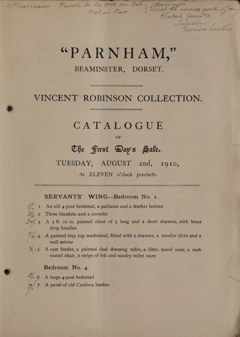 Harnett Rants to Ce FOG SOE ee ee ee F7 ot ca rg: , J Pi Lt get (ee nee Ane ie —, 5 BA, | CLafrel Rew ng “PARMNHAM, ? BEAMINSTER, DORSET. OF The First Bay's Sale. TUESDAY, AUGUST and, 1910, At ELEVEN o’clock precisely. SERVANTS’ WING—Bedroom No. 1. 37 1 Anold 4-post bedstead, a palliasse and a feather bolster XY, 2 Three blankets and a coverlet 267 3 A 3 ft. 10in. painted chest of 3 long and 2 short drawers, with brass drop handles 7Z 4 A painted tray top washstand, fitted with 2 drawers, a smaller ditto and a wall mirror 3-5 Accast fender, a painted deal dressing table, a ‘ditto towel airer, a rush seated chair, 2 strips of felt and sundry toilet ware Bedroom No. 4. AL, 6 A large 4-post bedstead Bes A panel of old Cordova leather