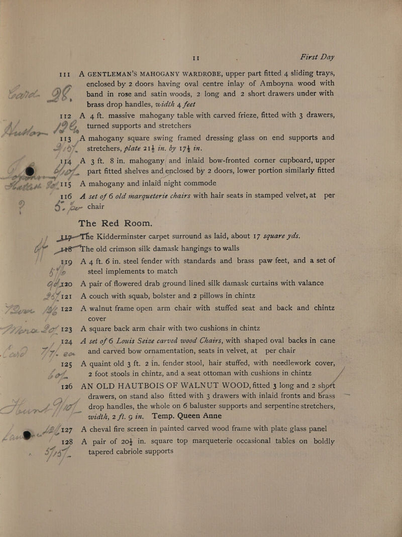 A GENTLEMAN’S MAHOGANY WARDROBE, upper part fitted 4 sliding trays, 2 enclosed by 2 doors having oval centre inlay of Amboyna wood with VA band in rose and satin woods, 2 long and 2 short drawers under with brass drop handles, zwzdth 4 feet II! 112 A 4 ft. massive mahogany table with carved frieze, fitted with 3 drawers, /2 &amp;., turned supports and stretchers 113 ,A mahogany square swing framed dressing glass on end supports and ~/ 8% stretchers, plate 214 in. by 17% in. 114 wi 3 ft. 8 in. mahogany and inlaid bow-fronted corner cupboard, upper Ofvsxf part fitted shelves and enclosed by 2 doors, lower portion similarly fitted As 16 A set of 6 old marqueterie chairs with hair seats in stamped velvet, at per oe » er chair The Red Room. _l7—The Kidderminster carpet surround as laid, about 17 sguare yds. _H8~T he old crimson silk damask hangings to walls trg A 4 ft. 6 in. steel fender with standards and brass paw feet, and a set of So steel implements to match Giéx120 A pair of flowered drab ground lined silk damask curtains with valance 94 Yiai A couch with squab, bolster and 2 pillows in chintz “© 122 A walnut frame open arm chair with stuffed seat and back and chintz cover * 123 A square back arm chair with two cushions in chintz 124 A set of 6 Louis Setze carved wood Chatrs, with shaped oval backs in cane ja? and carved bow ornamentation, seats in velvet, at per chair A quaint old 3 ft. 2 in. fender stool, hair stuffed, with needlework cover, Lo? 2 foot stools in chintz, and a seat ottoman with cushions in chintz AN OLD HAUTBOIS OF WALNUT WOOD, fitted 3 long and 2 short _ drawers, on stand also fitted with 3 drawers with inlaid fronts and brass tA drop handles, the whole on 6 baluster supports and serpentine stretchers, ~~ width, 2 ft. gin. Temp. Queen Anne aot A pair of 20} in. square top marqueterie occasional tables on boldly 147 tapered cabriole supports