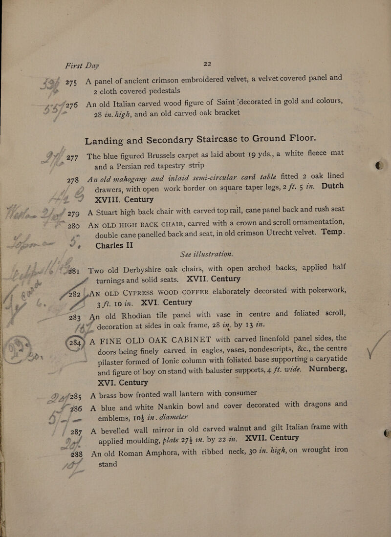 2 cloth covered pedestals 28 in. high, and an old carved oak bracket Landing and Secondary Staircase to Ground Floor. 277 The blue figured Brussels carpet as laid about 19 yds., a white fleece mat and a Persian red tapestry strip 278 An old mahogany and inlaid semi-circular card table fitted 2 oak lined ff Z drawers, with open work border on square taper legs, 2 ft. 5 7x. Dutch “@ “/ XVIII. Century “3580 AN OLD HIGH BACK CHAIR, carved with a crown and scroll ornamentation, 4° double cane panelled back and seat, in old crimson Utrecht velvet. Temp. ~~» Charles II , See illustration. A 381 Two old Derbyshire oak chairs, with open arched backs, applied half * turnings and solid seats. XVII. Century £325 .A\N OLD CYPRESS WOOD COFFER elaborately decorated with pokerwork, A 3 ft. 10 in. XVI. Century “283 An old Rhodian tile panel with vase in centre and foliated scroll, 147. decoration at sides in oak frame, 28 in. by 13 7. (284) A FINE OLD OAK CABINET with carved linenfold panel sides, the Des doors being finely carved in eagles, vases, nondescripts, &amp;c., the centre pilaster formed of Ionic column with foliated base supporting a caryatide and figure of boy on stand with baluster supports, 4/7. wide. Nurnberg, XVI. Century ; j Og atk bevelled wall mirror in old carved walnut and gilt Italian frame with Bad applied moulding, plate 274 in. by 22 m. XVII. Century 288 An old Roman Amphora, with ribbed neck, 30 in. high,on wrought iron stand ,