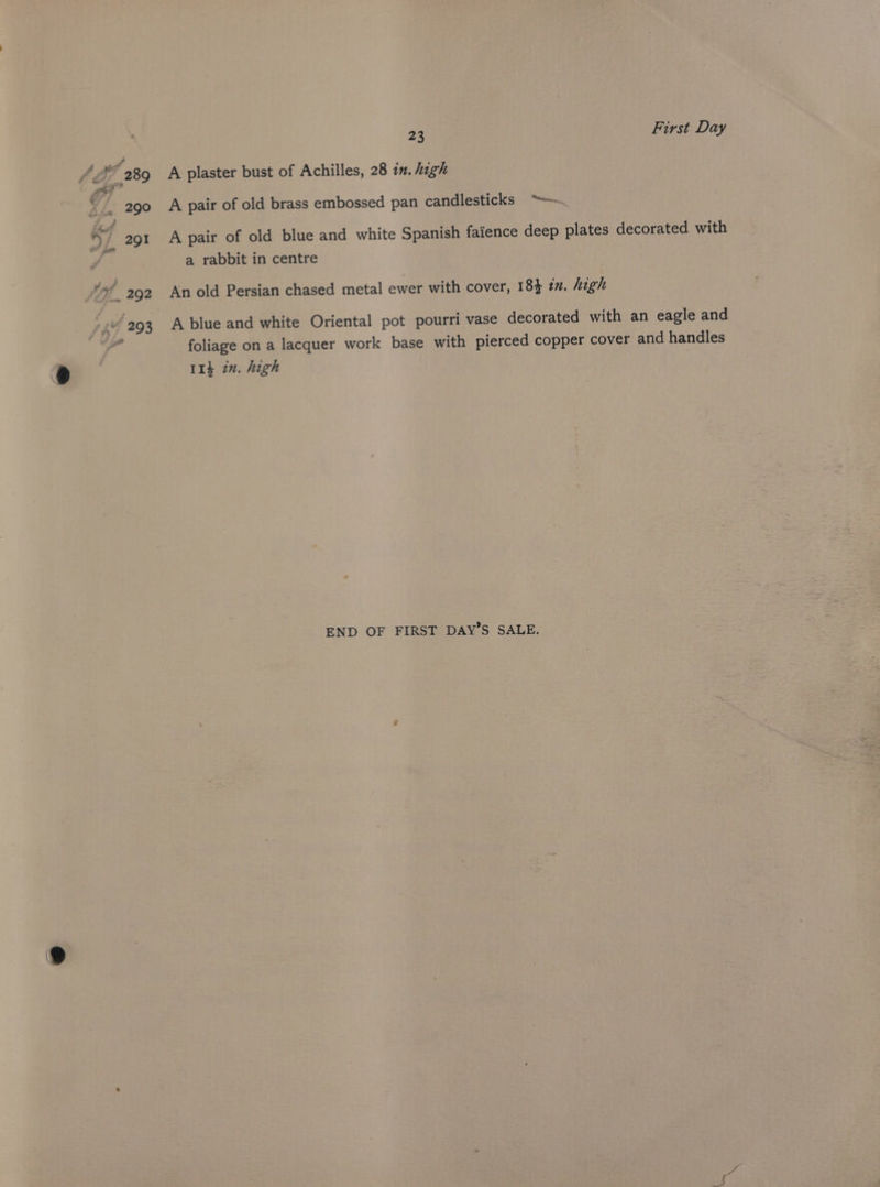 A plaster bust of Achilles, 28 in. high A pair of old brass embossed pan candlesticks “~~ A pair of old blue and white Spanish faience deep plates decorated with a rabbit in centre An old Persian chased metal ewer with cover, 18} 1. high A blue and white Oriental pot pourri vase decorated with an eagle and foliage on a lacquer work base with pierced copper cover and handles 11} in. high END OF FIRST DAY’S SALE.