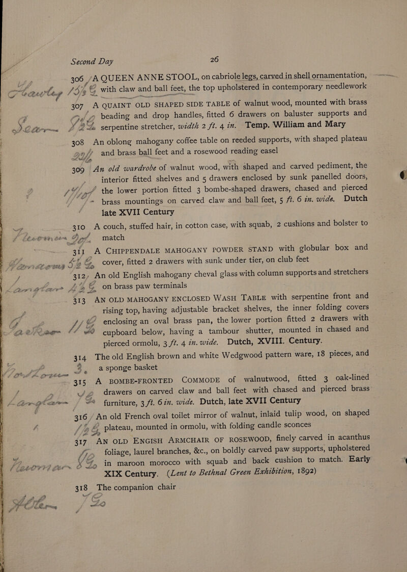 306 /A QUEEN ANNESTOOL, on cabriole legs, carved in shell ornamentation, fe. P Jd ’e C with claw and ball feet, the top upholstered in contemporary needlework A cesert 307 A QUAINT OLD SHAPED SIDE TABLE of walnut wood, mounted with brass : ‘9 C34 2 beading and drop handles, fitted 6 drawers on baluster supports and J 22s serpentine stretcher, width 2 ft.4in. Temp. William and Mary 308 An oblong mahogany coffee table on reeded supports, with shaped plateau yf and brass ball feet and a rosewood reading easel 309 An old wardrobe of walnut wood, with shaped and carved pediment, the interior fitted shelves and 5 drawers enclosed by sunk panelled doors, Sy SF A the lower portion fitted 3 bombe-shaped drawers, chased and pierced ‘/°“* = brass mountings on carved claw and ball feet, 5 77. 6 in. wide. Dutch late XVII Century 310 A couch, stuffed hair, in cotton case, with squab, 2 cushions and bolster to 2 AW Eae cf C28 th ft Sp match , = ae 313 A CHIPPENDALE MAHOGANY POWDER STAND with globular box and - eee Cw &amp;, cover, fitted 2 drawers with sunk under tier, on club feet / 312, An old English mahogany cheval glass with column supports and stretchers Jamiutacr Je &amp; on brass paw terminals a es 313. AN OLD MAHOGANY ENCLOSED WASH TABLE with serpentine front and P _ rising top, having adjustable bracket shelves, the inner folding covers Sr, P ff ¢’ enclosing an oval brass pan, the lower portion fitted 2 drawers with ga elie CC ee cupboard below, having a tambour shutter, mounted in chased and pierced ormolu, 3 /t. 4 22. wide. Dutch, XVIII. Century. 314 The old English brown and white Wedgwood pattern ware, 18 pieces, and 3 , a sponge basket Sur 315 A BOMBE-FRONTED COMMODE of walnutwood, fitted 3 oak-lined f > _/.2 drawers on carved claw and ball feet with chased and pierced brass im LE ~9 faze 3 ~* furniture, 3 ft. 62. wide. Dutch, late XVII Century . 316 An old French oval toilet mirror of walnut, inlaid tulip wood, on shaped /% &amp; plateau, mounted in ormolu, with folding candle sconces i 317. AN OLD ENGISH ARMCHAIR OF ROSEWOOD, finely carved in acanthus US Bul &amp; oget= fy foliage, laurel branches, &amp;c., on boldly carved paw supports, upholstered Fi astrvvd Ger “7, in maroon morocco with squab and back cushion to match. Early XIX Century, (Lent to Bethnal Green Exhibition, 1892) 318 The companion chair . £ 2 wt Sei? FF FO wr *% ote Fg acetone