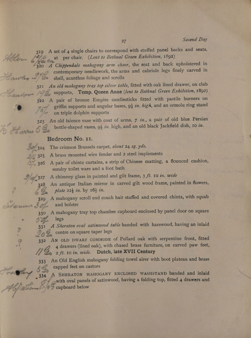 pst 319 A set of 4 single chairs to correspond with stuffed panel backs and seats, brew Z Gos a at perchair. (Lent to Bethnal Green Exhibition, 1892) “320 A Chippendale mahogany arm chawr, the seat and back upholstered in »,-2 contemporary needlework, the arms and cabriole legs finely carved in > (teeta o § S@ shell, acanthus foliage and scrolls 321 An old mahogany tray top silver table, fitted with oak lined drawer, on club % 1, supports, Temp. Queen Anne (dent to Bethnal Green Exhibition, 1892) : eg f > 322 A pair of bronze Empire candiesticks fitted with pastile burners on 7 + hey, “griffin supports and angular bases, 94 2m. high, and an ormolu ring stand “@ on triple dolphin supports 323 An old faience vase with coat of arms, 7 in., a pair of old blue Persian x | Kf bottle-shaped vases, 9} 7. high, and an old black Jackfield dish, 10 zz. F : &amp; 1 ye ee Bedroom No. II. FOF 324 The crimson Brussels carpet, about 24 sq. yds. x » 325 A brass mounted wire fender and 2 steel implements /S* 326 A pair of chintz curtains, a strip of Chinese matting, a flounced cushion, sundry toilet ware and a foot bath 2? e327 A chimney glass in painted and gilt frame, 3 /7. 10 in. wide 28 An antique Italian mirror in carved gilt wood frame, painted in flowers, pa Ga plate 224 in. by 164 zm. 329 A mahogany scroll end couch hair stuffed and covered chintz, with squab Pye a 5 Ze 330 A mahogany tray top chamber cupbeard enclosed by panel door on square * 4 wt. legs te and bolster ee 331 A Sheraton oval satinwood table banded with harewood, having an inlaid FaS, G centre on square taper legs 332 San OLD DWARF COMMODE of Pollard oak with serpentine front, fitted pis 4 drawers (lined oak), with chased brass furniture, on carved paw feet, if 2 ft. 10 in. wide. Dutch, late XVII Century 333. An Old English mahogany folding towel airer with boot plateau and brass Poel 4S capped feet on castors min JD | , 334 A SHERATON MAHOGANY ENCLOSED WASHSTAND banded and inlaid “© ¢ with oval panels of satinwood, having a folding top, fitted 4 drawers and Pe ; at 4 ae math 2 Bi momen b “ie cupboard below