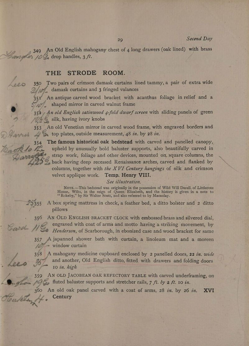 me CEP &amp; , ff 29 Second Day , 349 An Old English mahogany chest of 4 long drawers (oak lined) with brass THE STRODE ROOM. 350 Two pairs of crimson damask curtains. lined tammy,a pair of extra wide | ey nd an antique carved wood bracket with acanthus foliage in relief nd a 107. _ shaped mirror in carved walnut frame Lee /De 6 &amp; silk, having ivory knobs 3 33 An old Venetian mirror in carved wood frame; yer engraved borders and éf 4, top plates, outside measurement, 48 iz. by 28 27. oo 54 The famous historical oak bedstead with carved and panelled canopy, upheld by unusually bold baluster supports, also beautifully carved in } » strap work; foliage and other devices, ‘mounted on, square columns, the $2 “, back having deep recessed Renaissance arches, carved and. flanked by columns, together with the X VI Century rae of silk and crimson velvet applique work. Temp. Henry VIII. _ See tllustration. Nore.—This bedstead was originally in the possession of Wild Will Darell, of Littlecote House, Wilts, in the reign of Queen: Elizabeth, and the history is given in a note to ‘“Rokeby,” by Sir Walter Scott, and also referred to by Macaulay. Pi pillows 350 AN OLD ENGLISH BRACKET CLOCK with embossed brass and. siivgred dial, eo yy G ~ engraved with coat of arms and motto having a. striking movement, by a fenderson, of Scarborough, in ebonized case and wood bracket for same 357 A japanned shower bath with curtain, a linoleum mat and a moreen V7 -- window curtain 3 68 A mahogany medicine cupboard enclosed by 2 panelled doors, 22 2”. wide ape’ &amp; and another, Old English ditto, fitted with drawers and folding doors Ve 10 in. high 359 AN OLD JACOBEAN OAK REFECTORY TABLE with carved underframing, on 360 An old oak panel carved with a coat of arms, 28 zz. by 26 zz, XVI j Century