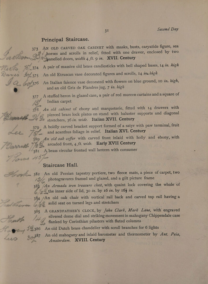 Principal Staircase. 373 AN OLD CARVED OAK CABINET with masks, busts, caryatide figure, sea OF: horses and scrolls in relief, fitted with one drawer, enclosed by two i atid “fpanelled doors, width 4 ft. 9 in. XVII. Century Se 374 A pair of massive old brass candlesticks with bell shaped bases, 14 7m. high fe v £0 404 375 An old Etruscan vase decorated figures and scrolls, 14 7m high Ot ee /376 An Italian faience vase decorated with flowers on blue ground, 10 in. high, * f and an old Gris de Flandres jug, 7 m. high See Rotated heron: in glazed case, a pair of red moreen curtains and a square of af Indian carpet > 358 An old cabinet of ebony and marqueterie, fitted with 14 drawers with a eg ig pierced brass lock plates on stand with baluster supports and diagonal AGE wl S stretchers, 362”. wide. Italian XVII. Century 379 A boldly carved bracket support formed of a satyr with paw terminal, fruit Loe” ae EF. S4#P and acanthus foliage in relief. Italian XVI. Century ie 380 > An old oak coffer with carved front inlaid with holly and ebony, with pms. edi ¥S &amp;, arcaded front, 4 ft. wide, Early XVII Century 381 A.brass circular fronted wall lantern with consumer Staircase Hall. SS afm 382 An old Persian tapestry portiere, two fleece mats, a piece of carpet, two )\ Li - photogravures framed and glazed, and a gilt picture frame ie 383 fan Armada iron treasure chest, with quaint lock covering the whole of &amp; 22 = the inner side of lid, 30 zm. by 16 in, by 16% 22. 384 “An old oak chair with vertical rail back and carved top rail having a 2 | SS Z A 4 solid seat on turned legs and stretchers re 5 A GRANDFATHER'S CLOCK, by /ohn Clark, Mark Lane, with engraved LS 2 7 - silvered dome dial and striking movement in mahogany Chippendale case er #” e #, flanked by Corinthian pilasters with fluted columns. | en g @ 386 Anold Dutch brass chandelier with scroll branches for 6 lights