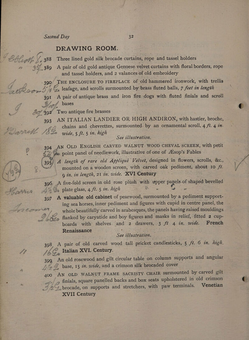 DRAWING ROOM. __ and tassel holders, and 2 valances of old embroidery 390/ THE ENCLOSURE TO FIREPLACE of old hammered ironwork, with trellis leafage, and scrolls surmounted by brass fluted balls, 7 feet in length 391 a pair of antique brass and iron fire. dogs with fluted finials and scroll $ bh “._# bases eet 7p ¥ 393 AN ITALIAN LANDIER OR HIGH ANDIRON, with hastier, broche, g2Z chains and chevrettes, surmounted. ‘by an ornamental scroll, 4 /t. 4 2. CG) wAh® wide, Gales 5 in. high See zllustr ation, 394 AN OLD ENGLISH CARVED WALNUT. WOOD CHEVAL SCREEN, with petit o 4; Gn point panel of needlework, illustrative of one of Aisop’ s Fables (395 A length of rare old Appliqué Velvet, designed in flowers, scrolls, &amp;c., mounted on a wooden screen, with carved oak pediment, about 10 /2. Q im, in length, 21 in. wide. XVI Century 396. ‘ie five-fold screen in old rose plush— with upper papels: of shaped bevelled » plate glass, 4 ft. 5 mm. high ae ears mab is ieaige 507 eK valuable old cabinet of pearwood, surmounted by a pediment support- ing sea horses, inner pediment and figures with cupid in centre panel, the EM boards with shelves. ge 2 drawers, 3 ft 4 in. wide. French Resta | : Rate ore eer g : aA See illustration. 398, A pair of old pared wood tall pricket Saadieicas 5 Ft, 6 in. high. JAE? Vtealian XVI. Century. | slo ta 399, An old rosewood and gilt circular bie on column supports ang angular /y fe g. base, 15 2”. wide, and a crimson silk brocaded cover or: fat 400 AN OLD WALNUT FRAME SACRISTY. CHAIR surmounted by carved gilt os _g finials, square panelled backs and box seats upholstered in old crimson Fb peas on supports and stretchers, with paw terminals. Venetian