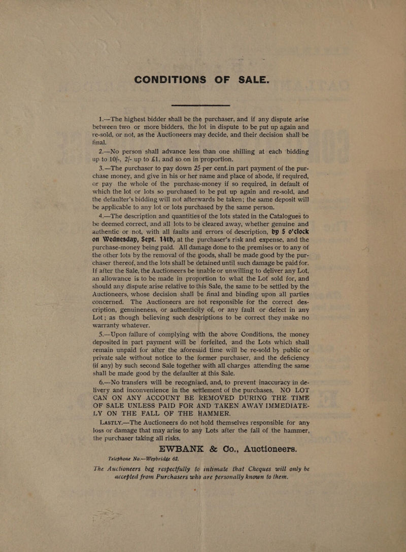 CONDITIONS OF SALE. 1.—The highest bidder shall be the purchaser, and if any dispute arise between two. or more bidders, the fot in dispute to be put up again and re-sold, or not, as the os pects otis may decide, and their decision shall be final. 2.—No person shall advance less than one shilling at cach ‘bidding up to 10/-, 2/- up to £1, and so on in proportion. 3.—The purchaser to pay down 25-per cent.in part payment of the pur- chase money, and give in his or her name and place of abode, if required, or pay. the whole of the purchase-money if so required, in default of which the lot or lots so purchased to be put up again and re-sold, and the defaulter’s bidding will not afterwards be taken; the same deposit will be applicable to any lot or lots purchased by the same person. 4,—The description and quantities of the lots stated in the Catalogues to be deemed correct, and all lots to be cleared away, whether genuine and authentic or not, with all faults and errors of description, by 5 o’clock on Wednesday, Sept. 14th, at the purchaser’s risk and expense, and the purchase-money being paid. All damage done to the premises or to any of the other lots by the removal of the goods, shall be made good by the pur- chaser thereof, and the lots shall be detained until such damage be paid for. If after the Sale, the Auctioneers be unable or unwilling to deliver any Lot, an allowance is to be made in proportion to what the Lot sold for, and should any dispute arise relative to this Sale, the same to be settled by the Auctioneers, whose decision shall be final and binding upon all parties concerned. The Auctioneers are not responsible for the correct des- cription, genuineness, or authenticity of, or any fault or defect in any Lot; as though believing such descriptions to be correct they make no warranty whatever. 5.—Upon failure of complying with the above Conditions, the money deposited in part payment will be forfeited, and the Lots which shall remain unpaid for after the aforesaid time will be re-sold by public or private sale without notice to the former purchaser, and the deficiency (if any) by such second Sale together with all charges attending the same shall be made good by the defaulter at this Sale. 6.—-No transfers will be recognized, and, to prevent inaccuracy in de- livery and inconvenience in the settlement of the purchases, NO LOT CAN ON ANY ACCOUNT BE REMOVED DURING THE TIME OF SALE UNLESS PAID FOR AND TAKEN AWAY IMMEDIATE- LY ON THE FALL OF THE HAMMER. LasTLy.—The Auctioneers do not hold themselves responsible for 3 any loss or damage that may arise to any Lots after the fall of the hammer, the purchaser taking all risks. EWBANE &amp; OCo., Auctioneers. Telephone No.—Weybridge 62. The Auctioneers beg respectfully to intimate that Cheques will only be accepted from Purchasers wha are personally known to them. 4