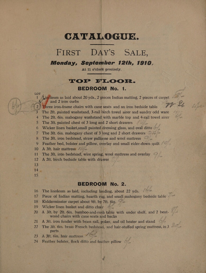 CATALOGUE. Figst Days SALE. Monday, September 12th, 1910. At 11 o’clock Precisely. % YorP FLOOR. BEDROOM No. 1. indleum as laid about 20 yds., 2 pieces Indian matting, 2 pieces of carpet and 2 iron curbs ree iron-frame chairs with cane seats and an iron bedside table F ‘a &amp; wf a The 2ft. painted washstand, 3-rail birch towel airer and sundry odd ware 4 The 2ft. 6in. mahogany washstand with marble top and 4-rail towel airer 5 The 3ft. painted chest of 3 long and 2 short drawers ; 6 Wicker linen basket,small painted dressing glass, and oval ditto 7 The 3ft. 6in. mahogany chest of 3 long and 2 short drawers ~— 8 The 3ft. iron bedstead, straw palliasse and wool mattress 9 Feather bed, bolster and pillow, overlay and small eider-down quilt 10 A 3ft. hair mattress 4° ~ 11 The 3ft. iron bedstead, wire spring, wool mattress and overlay 12 A 2ft. birch bedside table with drawer 13 14. 15 BEDROOM No. 2. 16 The linoleum as laid, including landing, about 22 yds. a 17 Piece of Indian matting, hearth rag, and small mahogany bedside table « ~~ 18 Kidderminster carpet about 9ft. by 7ft. 6in. ” fin 19 Wicker linen basket and ditto chair 20 A 3ft. by 2ft. 6in. bamboo- and-rush table with under shelf, and 2 bent- wood chairs with cane seats aad backs 21 A 3t{t. iron fender with brass rail, poker, and oil heater and stand 22 The 3ft. 6in. brass French bedstead, and hair-stuffed spring mattress, in 3 parts es 23 A 3ft. 6in. hair. mattress ““ — = 24 Feather bolster, flock ditto and feather pillow