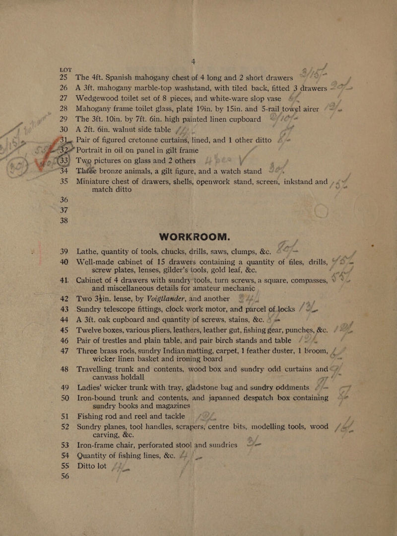 28 50 55 56 4 The 4ft. Spanish mahogany chest of 4 long and 2 short drawers Wedgewood toilet set of 8 pieces, and white-ware slop vase The 3ft. 10in. by 7ft. 6in. high painted linen cupboard * //<*™ A 2ft. 6in. walnut side table 4i3 A Y » Pair of figured cretonne curtains, lined, and 1 ae ditto A “Portrait in oil on panel in gilt framte Two pictures on glass and 2 others Ao Yo bronze animals, a gilt figure, and a Sitch stand “©, Miniature chest of drawers, shells, openwork stand, screen, inkstand and + match ditto WORKROOM. Lathe, quantity of tools, chucks, drills, saws, clumps, &amp;c. fom ae 7 Well-made cabinet of 15 drawers containing a quantity of files, drills, “2 screw plates, lenses, gilder’s tools, gold leaf, &amp;c. and miscellaneous details for amateur mechanic. Two 3hin. lense, by Voigtlander, and another iv Sundry telescope fittings, clock work motor, and parcel of locks he he A 3ft. oak cupboard and quantity of screws, stains, &amp;c. © Twelve boxes, various pliers, leathers, leather gut, fishing gear, punches, &amp;c. Pair of trestles and plain table, and pair birch stands and table / = ~ wicker linen basket and ironing board Travelling trunk and contents, wood box and guadey. odd curtains and « > om at Ladies’ wicker trunk with tray, gladstone bag and sundry oddments /“ # Iron-bound trunk and contents, and japanned despatch box containing sundry books and magazines Fishing rod and reel and tackle hn Sundry planes, tool handles, scrapers, centre bits, atticict 3 tools, wood carving, &amp;c. Iron-frame chair, perforated stool and sane ies - Quantity of fishing lines, &amp;c. Ditto lot ~< oe -