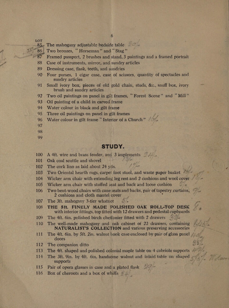 %‘ 0% “86, 88 89 90 91 92 93 94 95 96 97 98 99 100 101 102 103 104 105 106 108 109 110 111 112 TZ 114 115 116 Two bronzes, “ Horseman’ and “ Stag” Framed passport, 2 brushes and stand, 3 paintings and a framed portrait Case of instruments, mirror, and sundry articles Dressing case, flask, teeth, and sundries Four purses, 1 cigar case, case of scissors, quantity of spectacles and sundry articles Small ivory box, pieces of old gold chain, studs, &amp;c., snuff box, ivory brush and sundry articles Oil painting of a child in carved frame Water colour in black and gilt frame Three oil paintings on panel in gilt frames cs Water colour in gilt frame “ Interior of a Church” / we STUDY. A 4ft. wire and brass fender, and 3 englegen The cork lino as laid about 24 yds. Two Oriental hearth rugs, carpet foot stool, and waste paper basket fe Wicker arm chair with stuffed seat and back and loose cushion © ¢ Two bent-wood chairs with cane seats and backs, pair of tapestr y curtains, 2 cushions and cloth mantel cover _ The 3ft. mahogany 3-tier whatnot << « THE 5ft. FINELY MADE POLISHED OAK ROLL-TOP DESK with interior fittings, top fitted with 12 drawers and pedestal cupboards The 4ft. 6in. polished birch chetfonier fitted with 2 drawers Be. The well-made mahogany and oak cabinet of 22 drawers, containing NATURALIST’S COLLECTION and various preserving accessories doors The companion ditto 4 supports Pair of opera glasses in case and a plated flask Box of cheroots and a box of whiffs >. _