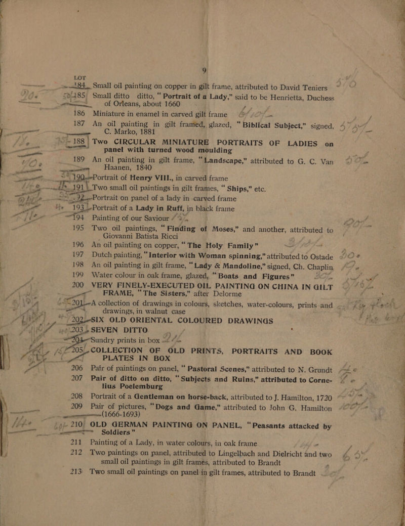 LOT — a 84 Small oil painting on copper in gilt frame, attributed to David Teniers VA 508485. Small ditto ditto, “ Portrait of a Lady,” said to be Henrietta, Duchess ee wes of Orleans, about 1660 ren 186 Miniature in enamel in carved gilt frame 6 a ’ 187 An oil painting in gilt framed, glazed, “ Biblical Subject,” signed, l. canegeeninrt | - CC. Marko, 1881 iX, nye 188 | Two CIRCULAR MINIATURE PORTRAITS OF LADIES on panel with turned wood ang 189 An oil painting in gilt frame, “Landscape,” attributed to G. C. Van —— Haanen, 1840 jus 190Portrait of Henry VIIL., in carved frame — ae +121 Two small oil paintings in gilt frames, ““ Ships,” etc. 2-—Portrait on panel of a lady in carved frame ig 193 sePor trait of a Lady in Ruff, in black frame —t94 Painting of our Saviour 4vA 195 Two oil paintings, “ Finding of Moses,” and another, attributed to Giovanni Batista Ricci 196 An oil painting on copper, “ The Holy Family” . ' 197 Dutch painting, “Interior with Woman spinning,” attributed to Ostade . - 198 An oil painting in gilt frame, “ Laay.. &amp; Mandoline,” signed, Ch. Chaplin : 199 Water colour in oak frame, glazed, “Boats and Figures” us Pa 200 VERY FINELY-EXECUTED OIL PAINTING ON CHINA IN GILT MA val wa_”6|6 «CUFRAME, ‘The Sisters,” after Delorme | ite a? ae S2QL-A collection of drawings in colours, sketches, water-colours, prints and ve cee a ee drawings, in walnut case Tak. .< / iee br yf gaa OLD ORIENTAL COLOURED DRAWINGS Yi hf it 203.2 SEVEN DITTO 4 / 3 \ a , “Sundry prints In box at 4S LE e fat 305/ COLLECTION OF OLD PRINTS, PORTRAITS AND BOOK Kote CC “as, PLATES IN BOX oe. ; 206 Pair ot paintings on panel, “ Pastoral Scenes,” attributed to N. Grundt 207. Pair of ditto on ditto, “Subjects and Ruins,” attributed to Corne- lius Poelemburg ‘ 208 Portrait of a Gentleman on horse-back, attributed to J. Hamilton, 1720 \ 209 Pair of pictures, “Dogs and Game,” attributed to John G. Hamilton \ ce = merecnememninemnen 1666-1693) ) fig 5-210 OLD GERMAN PAINTING ON PANEL, “Peasants attacked by ee ne ncn Soldiers ” 211 Painting of a Lady, in water colours, in oak frame 212 Two paintings on panel, attributed to Lingelbach and Dielricht dnd two small oil paintings in gilt frames, attributed to Brandt 213: Two small oil paintings on panel in gilt frames, attributed to Brandt —