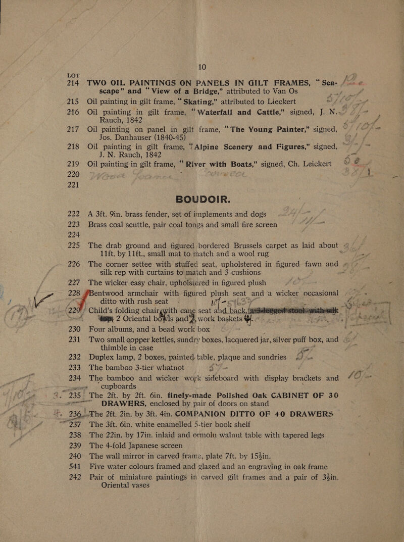LOT AH 214 TWO OIL PAINTINGS ON PANELS IN GILT FRAMES, “ Sea- /-> « scape” and “View of a Bridge,” attributed to Van Os , f 215 Oil painting in gilt frame, “ Skating,” attributed to Lieckert a fle 216 Oil painting in gilt frame, “Waterfall and Cattle,” signed, J. N.- Rauch, 1842 217 Oil painting on panel in gilt frame, “The Young Painter,” signed, Jos. Danhauser (1840-45) 218 Oil painting in gilt frame, ‘Alpine Scenery and Figures,” signed, J. N. Rauch, 1842 ae 219 Oil painting in gilt frame, “ River with Boats,” signed, Ch. Leickert “ =~ 221 BOUDOIR. 222 A 3ft. 9in. brass fender, set of implements and dogs 223 Brass coal scuttle, pair coal tongs and small fire screen 224 . 225 The drab ground and figured bordered Brussels carpet as laid about - 11ft. by 11ft., small mat to match and a wool rug 7 226 The corner settee with stuffed seat, upholstered in figured fawn and: silk rep with curtains to match and 3 cushions / 227 The wicker easy chair, upholstered in figured plush (— 228 4 entwood armchair with figured plush seat and a wicker occasional (a2 ‘ Child’s folding chairgwith cane seat and. back # ‘a-delegged:stool-wi 230 Four albums, and a bead ibe: box 231 Two small copper kettles, sundry boxes, lacquered j jar, silver puff box, and . thimble in case ae 232 Duplex lamp, 2 boxes, painted table, pipane and sundries 0 i 233. The bamboo 3-tier whatnot ee 234 The bamboo and wicker work sideboard with ves tae brackets and © 40 me BY sar ‘cupboards oie. “. 235 The 2ft. by 2ft. 6in. finely-made Polished Oak CABINET OF 36 ae Y 6 tial DRAWERS, enclosed by pair of doors on stand it. 236,..The 2ft. 2in. by 3ft. din. COMPANION DITTO OF 40 DRAWERS i 237 =~‘ The 3ft. 6in. white enamelled 5-tier book shelf 238 The 22in. by 17in. inlaid and ormolu walnut table with tapered legs 239 The 4-fold Japanese screen 240 The wall mirror in carved frame, plate 7ft. by 154in. 541 Five water colours framed and glazed and an engraving in oak frame 242 Pair of miniature paintings in carved gilt Siicetae and a pair of 3$in. Oriental vases