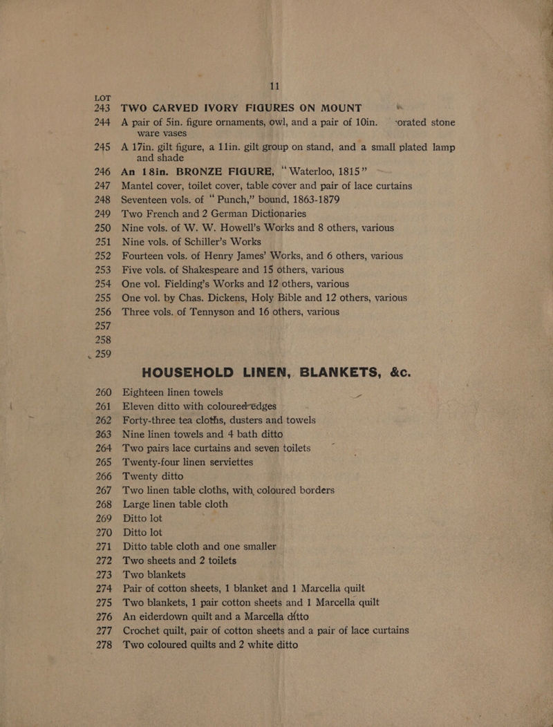 243 244 245 246 247 248 249 250 ace 252 253 254 255 256 257 258 259 260 261 262 265 266 267 268 269 270 271 22 273 274 275 276 277 278 11 TWO CARVED IVORY FIGURES ON MOUNT vs A pair of 5in. figure ornaments, owl, and a pair of 10in. -orated stone ware vases A 17in. gilt figure, a 1lin. gilt group on stand, and a small plated lamp and shade An 18in. BRONZE FIGURE, “ Waterloo, 1815” Mantel cover, toilet cover, table cover and pair of lace curtains Seventeen vols. of “ Punch,” bound, 1863-1879 Two French and 2 German Dictionaries Nine vols. of W. W. Howell’s Works and 8 others, various Nine vols. of Schiller’s Works Fourteen vols. of Henry James’ Works, and 6 others, various Five vols. of Shakespeare and 15 others, various One vol. Fielding’s Works and 12 others, various One vol. by Chas. Dickens, Holy Bible and 12 others, various Three vols. of Tennyson and 16 others, various HOUSEHOLD LINEN, BLANKETS, &amp;c. Eighteen linen towels Eleven ditto with coloured €dges — Forty-three tea cloths, dusters and towels Two pairs lace curtains and seven toilets Twenty-four linen serviettes Twenty ditto Two linen table cloths, with, coloured borders Large linen table cloth Ditto lot se Ditto lot Ditto table. cloth and one smaller Two sheets and 2 toilets Two blankets Pair of cotton sheets, 1 blanket and 1 Marcella quilt Two blankets, 1 pair cotton sheets and 1 Marcella quilt An eiderdown quilt and a Marcella d{tto Crochet quilt, pair of cotton sheets and a pair of lace curtains Two coloured quilts and 2 white ditto Pes