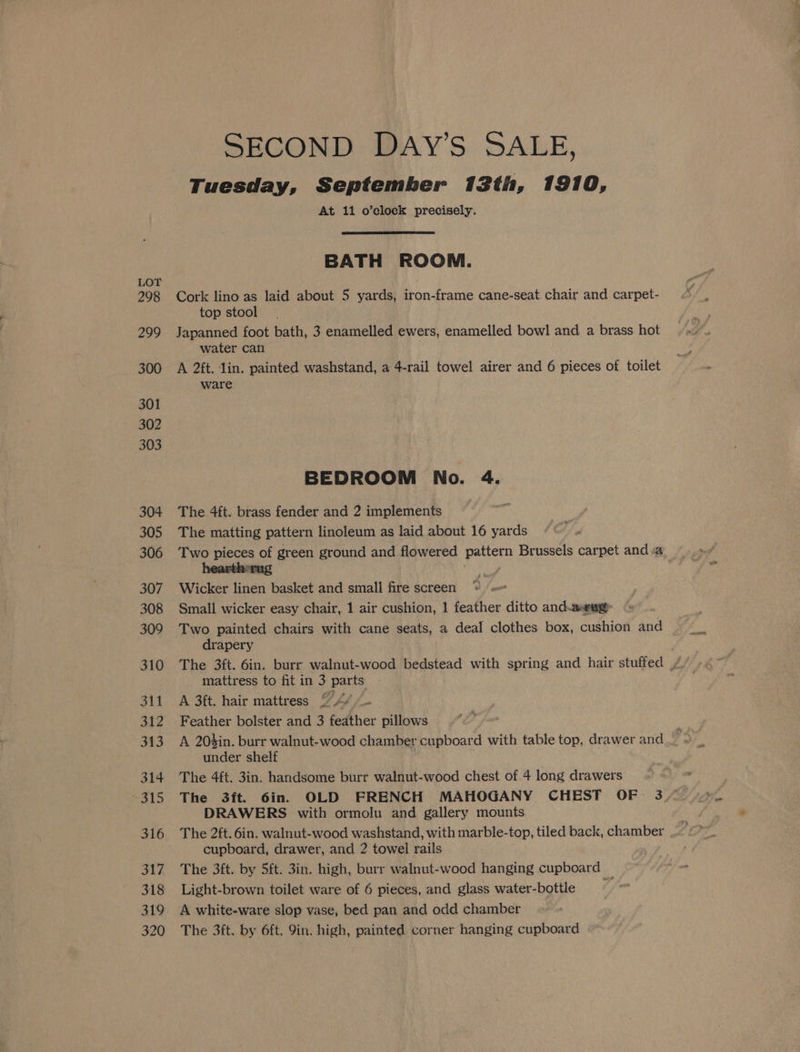 Tuesday, September 13th, 1910, At 11 o’clock precisely. BATH ROOM. Cork lino as laid about 5 yards, iron-frame cane-seat chair and carpet- top stool Japanned foot bath, 3 enamelled ewers, enamelled bowl and a brass hot water can A 2ft. lin. painted washstand, a 4-rail towel airer and 6 pieces of toilet ware BEDROOM No. 4. The 4ft. brass fender and 2 implements The matting pattern linoleum as laid about 16 yards Two pieces of green ground and flowered pattern Brussels carpet anda Wicker linen basket and small fire screen Small wicker easy chair, 1 air cushion, 1 feather ditto and-a#eug Two painted chairs with cane seats, a deal clothes box, cushion and drapery mattress to fit in 3 parts: A 3ft. hair mattress © A Feather bolster and 3 feather pillows under shelf The 4ft. 3in. handsome burr walnut-wood chest of 4 sae drawers DRAWERS with ormolu and gallery mounts. cupboard, drawer, and 2 towel rails The 3ft. by 5ft. 3in. high, burr walnut-wood hanging cupboard Light-brown toilet ware of 6 pieces, and glass water-bottle A white-ware slop vase, bed pan and odd chamber The 3ft. by 6ft. 9in. high, painted corner hanging cupboard