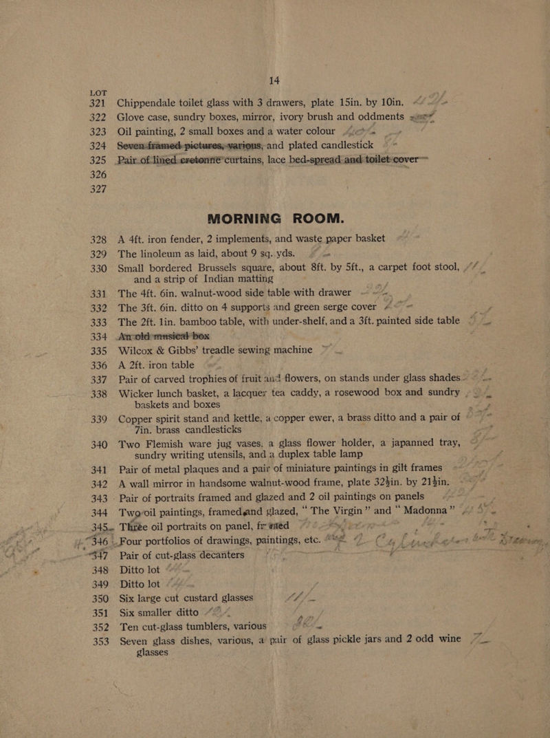 321 322 Oe 324 325 326 327 328 329 330 331 332 333 334 332 336 SAP 338 339 340 341 342 343 344 14 Chippendale toilet glass with 3 drawers, plate 15in. by 10in. ~ b ho Glove case, sundry boxes, mirror, ivory brush and oddments sae Oil lees 2 small boxes and a water colour .</<* ‘ TaMec pictures,-various, and plated candlestick Pait of: lined. eretonné’ curtains, lace bed-spread and toilet: ‘cover MORNING ROOM. A 4ft. iron fender, 2 implements, and waste paper basket The linoleum as laid, about 9 sq. yds. ~~ = Small bordered Brussels square, about 8ft. by 5ft., a carpet foot stool, , and a strip of Indian matting The 4ft. 6in. walnut-wood side table with drawer — We The 3ft. 6in. ditto on 4 supports and green serge cover 4 The 2ft. lin. bamboo table, with under-shelf, and a 3ft. painted side table Anrold musical box Wilcox &amp; Gibbs’ treadle sewing machine A 2ft. iron table baskets and boxes Copper spirit stand and kettle, a copper ewer, a brass ditto and a pair of 7in. brass candlesticks Two Flemish ware jug vases. a glass flower holder, a japanned tray, sundry writing utensils, and a duplex table lamp Pair of metal plaques and a pair of miniature paintings in gilt frames A wall mirror in handsome walnut-wood frame, plate 32$in. by 21gin. Two: oil paintings, framedgand glazed, “The ee ” and — Madonna eg Pair of cut-glass decanters Ditto lot Ditto lot Six large cut custard glasses Vd gh fle Six smaller ditto “9 “ ie Ten cut-glass tumblers, various pF Ba Seven glass dishes, various, a pair of glass pickle jars and 2 odd wine glasses