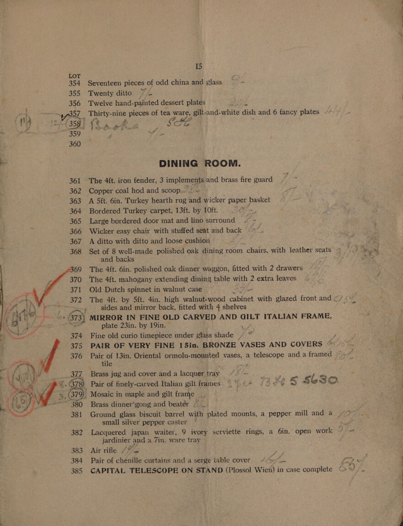 354 Seventeen pieces of odd china and glass wae 355 Twenty ditto 7+ 356 Twelve hand-painted dessert plates ot = ~y S327 Thirty-nine pieces of tea ware, gilt-and-white dish and 6 fancy plates ~/ » 359 Aa ; 360 -. DINING ROOM. 361 The 4{t. iron fender, 3 inplene and brass fire guard 362 Copper coal hod and scoop.. 363 A Sft. 6in. Turkey hearth rug hat ee paper basket 364 Bordered Turkey carpet, 13ft. by 10ft. gen a, 365 Large bordered door mat and lino surround’) .~ ~~ 366 Wicker easy chair with stuffed seat and back iat 367. A ditto with ditto and loose cushion 368 Set of 8 well-made polished oak dining room “chairs, with leather seats ~ and backs The 4ft. 6in. polished oak dinner waggon, fitted with 2 drawers The 4ft. mahogany extending dining table with 2 extra leaves Old Dutch spinnet in walnut case The 4ft. by 5ft. 4in. high walnut-wood pee Ae with glazed front and < sides and mirror back, fitted with 4 shelves MIRROR IN FINE OLD CARVED AND GILT ITALIAN FRAME, al plate 23in. by 19in. | es Fine old curio timepiece under glass shade » * po PAIR OF VERY FINE 15in. BRONZE VASES AND COVERS © Pair . 13in. Oriental ormolu-mounted vases, a telescope anda framed er tile ; Brass jug and cover and a lacquer tray : e _ Pair of finely -carved Italian gilt frames. © €* 14e¢ ~) s bs OO. - Mosaic i in maple and gilt Bank ts Brass dinner‘gong and beater , Ground glass biscuit barrel with biated mounts, a pepper mill and a small silver pepper caster “ < 382 Lacquered japan waiter, 9 ivory serviette rings, a 6in. open work 4 jardinier and a 7in. ware tray 383. Air rile (2% 4 , 385 CAPITAL TELESCOPE ON STAND (Plossol Wien) in case complete Le ees ok Cee an