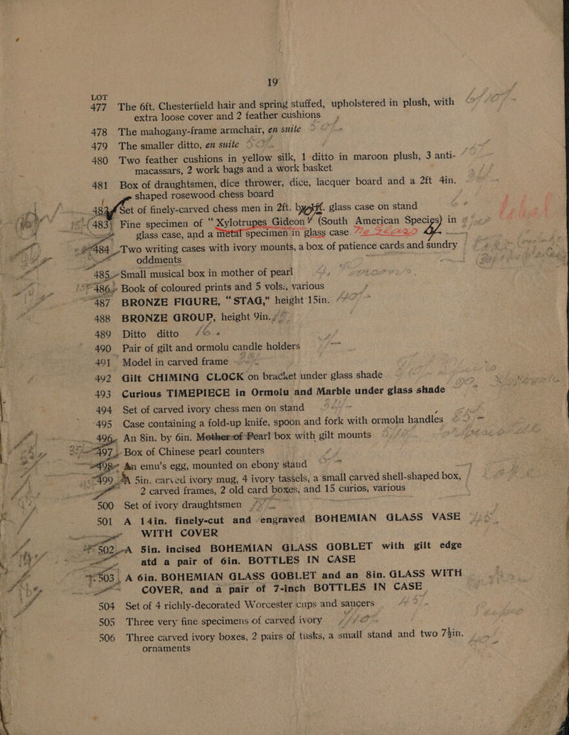LOT 477 The 6ft. Chestertield hair and spring stuffed, upholstered in plush, with extra loose cover and 2 feather cushions 478 The mahogany-frame armchair, en suite 479 The smaller ditto, en suite ) <>. 480 Two feather cushions in yellow silk, 1 ditto in maroon plush, 3 anti- : macassars, 2 work bags and a work basket 481 Box of draughtsmen, dice thrower, dice, lacquer board and a 2ft 4in. ; shaped rosewood chess board A ae _ ats of finely-carved chess men in 2ft. bytff. glass case on stand | me 8 o (483 Fine specimen of * Sylotrupes. Gideon ” (South American Specigs) in » We ee : glass case, and a m specimen in glass case. We ZEA ee get Two writing cases with ivory mounts, a box. of patience cards andgundry | 9» © ™ ee. Es oddments = | fi Pd : _ 83 Small musical box in mother of pearl 7 ap 486. Book of coloured prints and 5 vols., various —s &amp; ie “487 BRONZE FIGURE, “STAG,” height 15in. ““~ ~ Be 488 BRONZE GROUP, height Yin.» . 489 Ditto ditto /&amp; 490 Pair of gilt and ormolu candle holders 7 49] Model in carved frame - ~~ / 492 «~Gilt CHIMING CLOCK on Licacet under glass shade 4 - 493 Curious TIMEPIECE in Ormolu and Marble under glass shade ‘ | 494 Set of carved ivory chess men on stand ie pa -495 Case containing a fold-up knife, spoon and fork with or molu handles és. : - 496 An 8in. by 6in. Mother-of Pearl box with a mounts «. Box of Chinese pearl counters ly Qf fan emu’s egg, mounted on ebony stand meg Sin. carved ivory mug, 4 ivory tassels, a small carved shell- shaped box, } 3 2 carved frames, 2 old card ibe i and oe curios, various “500 Set of ivory draughtsmen iG: Hy 501 A 14in. finely-cut and engraved BOHEMIAN GLASS VASE ~/id ; ica WITH COVER Sars Sin. incised BOHEMIAN GLASS GOBLET with gilt edge y atd a pair of 6in. BOTTLES IN CASE 15503 | A 6in. BOHEMIAN GLASS GOBLET and an 8in. GLASS WITH Tig COVER, and a pair of 7-inch BOTTLES IN CASE. 504 Set of 4 richly-decorated Worcester cups and saucers ee Ee 505 Three very fine. specimens of carved ivory tthe 506 Three carved ivory boxes, 2 pairs of tusks, a small stand and two 73in, i ornaments 2 aa ER oa