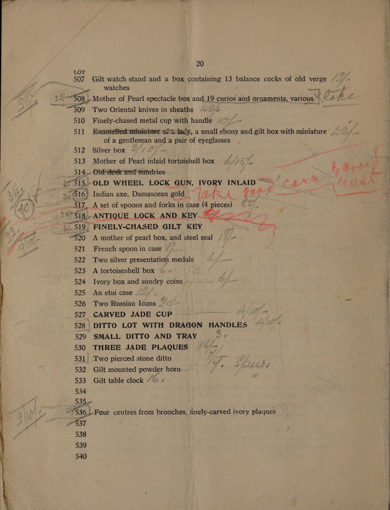 LOT 507 Gilt watch stand and a box containing 13 balance cocks of old verge /. Y., “~~ watches —, pf : ‘ 3 $65) Mother of Pearl spectacle box and_19 curios and ornaments, various.’ i ead R-£ a 509 Two Oriental knives in sheaths 0 + 510 Finely-chased metal cup with handle «> —— ors 511 Enanielftedminiature of= lacy, a small ebony and gilt box with miniature © 4 of a gentleman and a pair of eyeglasses 512 Silver box ~/ 42) 513 Mother of Pearl inlaid tortoishell box bf ty eget ete ene 514, Olé*deske-and’sendries ae a, ~~ Oy SE ee ae (S15 OLD WHEEL LOCK GUN, IVORY INLAID ~ nit pres L” Ot ns NYY } 4 ‘ : 516) Indian axe, Damascean gold “ ta f A ij 4 — apatites: \ een : rae »: 317. A set of spoons and forks in case —— . ws 251g. -ANTIQUE LOCK AND KEY aa ag | i ‘eae | Fess) FINELY-CHASED GILT KEY Sa UW A ~“$30 A mother of pearl box, and steel seal / — 521 French spoon in case * » 522 Two silver presentation medals 523 A tortoiseshell box 524 Ivory box and sundry coins 525 Anetuicase 526 Two Russian Icons _ ) | 527 CARVED JADE CUP. a Fe a, 528 DITTO LOT WITH DRAGON HANDLES 529 SMALL DITTO AND TRAY ~ 530 THREE JADE PLAQUES ~~ — 531 Two pierced stone ditto 532 Gilt mounted 240 6 horn 533 Gilt table clock « 534 Sone = 536 LF our centres from brooches, tinely-carved ivory Saquee 37 : 538 539 540 ee ed SP oe i i et ne
