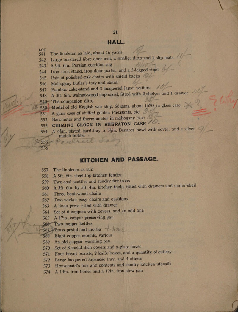 HALL. LOT 541. The linoleum as laid, about 16 yards si 542 Large bordered fibre door mat, a smaller ditto and 2 slip mats - f 543 A ft. 6in. Persian corridor rug ViEae i 544 Iron stick stand, iron door porter, and a 3- hace stqol 545 Pair of polished-oak chairs with shield backs « be 546 Mahogany butler’s tray and stand . 547 Bamboo cake-stand and 3 lacquered Japan waiters “22-7 548 A 3ft, 6in, walnut-wood cupboard, fitted with 2 eyes and 1 drawer __ 349> The companion ditto . 550, Model of old English war ship, 56 guns, about 1670, in glass case > 552 Barometer and thermometer in mahogany case if 553 CHIMING CLOCK IN SHERATON CASE * ' Cs 554 A 6bin. plated card-tray, a 5$in. Benares bowl with cover, and a silver =e _match holder ’ _ “l » 4 i ae Pe ae ae a as KITCHEN AND PASSAGE. 557 The linoleum as laid | 558 A 5ft. 6in. steel-top kitchen fender 559 Twocoal scuttles and sundry fire irons 560 A 3ft. 6in. by 5ft. 4in. kitchen table, fitted with drawers and under-shelt 561 Three bent-wood chairs 562 Two wicker easy chairs and cushions 563 A linen press fitted with drawer 564 Set of 6 coppers with covers, and an odd one * 565 A 17in. copper preserving pan J Sa Two copper kettles Eight copper moulds, various 569 An old copper warming pan 570 Set of 8 metal dish covers and a plate cover 571 Four bread boards, 2 knife boxes, and a quantity of cutlery 572 Large lacquered Japanese tray, and 4 others 573 Housemaid’s box and contents and sundry kitchen utensils 574 A 14in. iron boiler and a 12in, iron stew pan