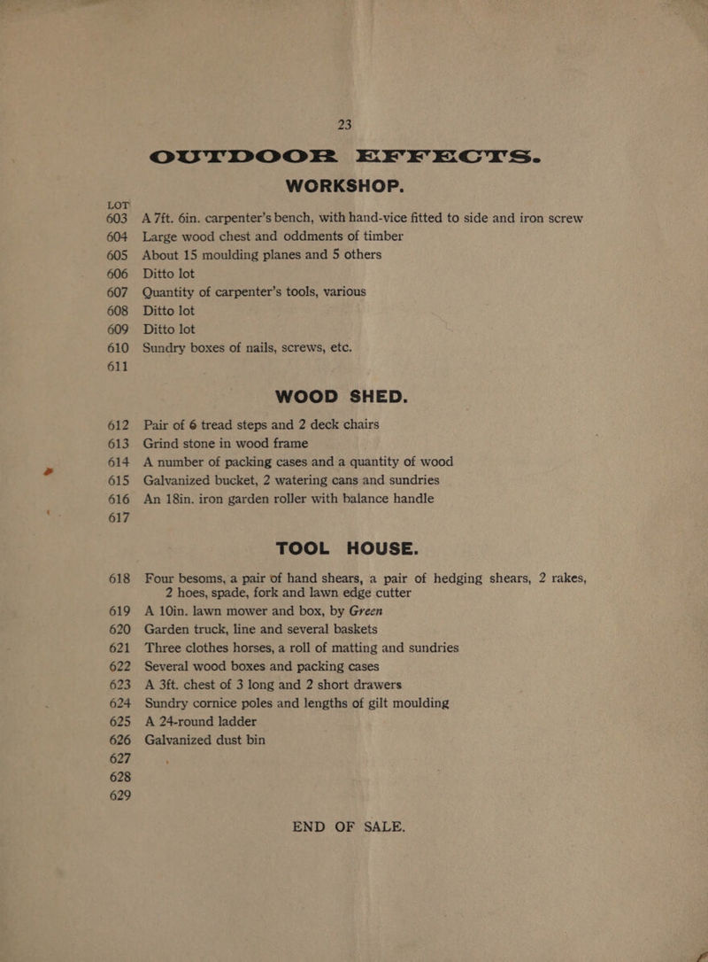 LOT 603 604 605 606 607 608 609 610 611 612 613 614 615 616 617 618 619 620 621 622 623 624 625 626 627 628 629 23 OUTDOOEF EHYEKECYTS. WORKSHOP. A 7ft. 6in. carpenter’s bench, with hand-vice fitted to side and iron screw Large wood chest and oddments of timber About 15 moulding planes and 5 others Ditto lot Quantity of carpenter’s tools, various Ditto lot Ditto lot Sundry boxes of nails, screws, etc. WOOD SHED. Pair of 6 tread steps and 2 deck chairs Grind stone in wood frame A number of packing cases and a quantity of wood Galvanized bucket, 2 watering cans and sundries An 18in. iron garden roller with balance handle TOOL HOUSE. Four besoms, a pair of hand shears, a pair of hedging shears, 2 rakes, 2 hoes, spade, fork and lawn edge cutter A 10in. lawn mower and box, by Green Garden truck, line and several baskets Three clothes horses, a roll of matting and sundries Several wood boxes and packing cases A 3ft. chest of 3 long and 2 short drawers Sundry cornice poles and lengths of gilt moulding A 24-round ladder Galvanized dust bin END OF SALE.