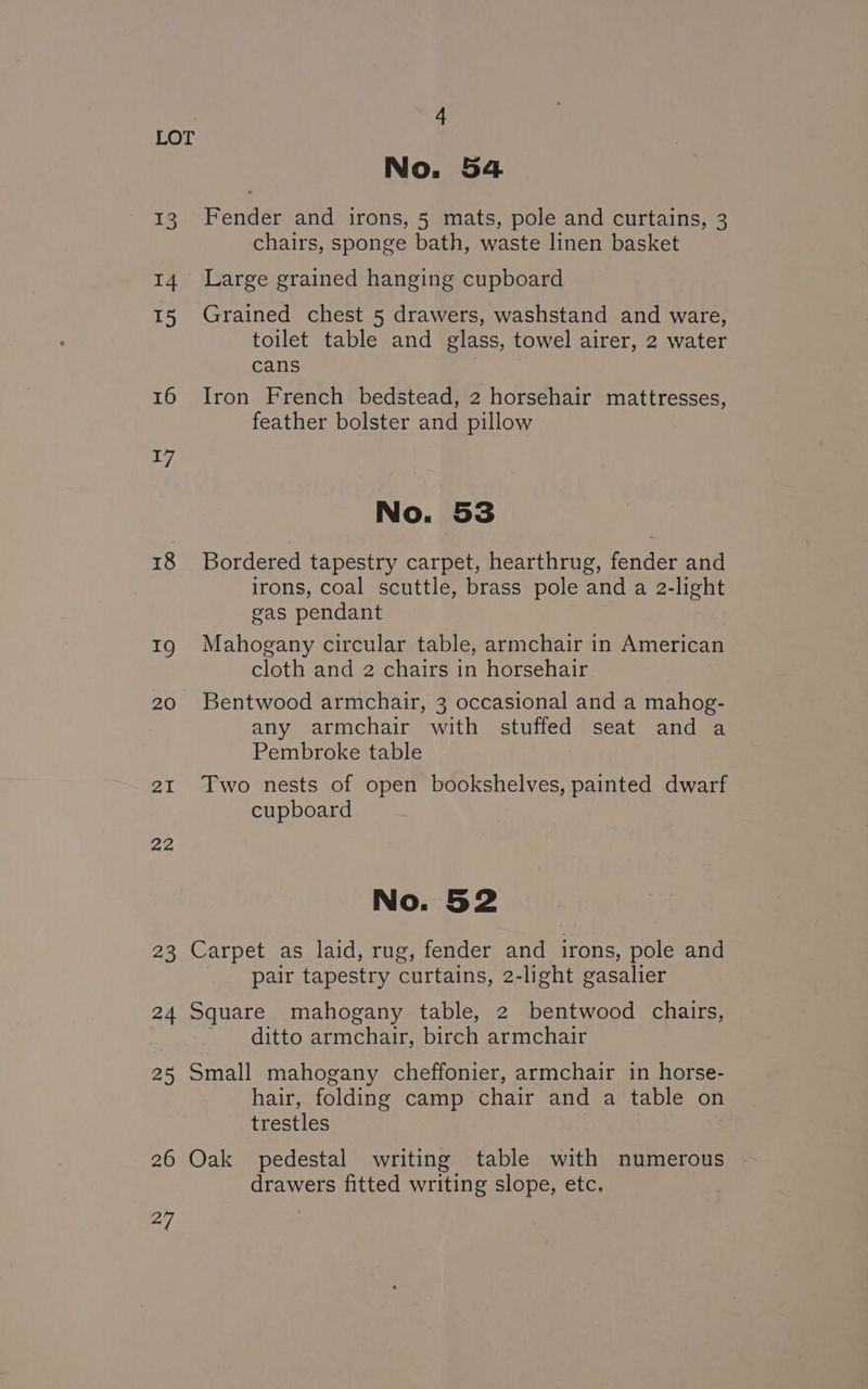 13 14 15 16 17 18 19 20 2I 22 23 a4 25 26 a No. 54 Fender and irons, 5 mats, pole and curtains, 3 chairs, sponge bath, waste linen basket Large grained hanging cupboard Grained chest 5 drawers, washstand and ware, toilet table and glass, towel airer, 2 water cans Iron French bedstead, 2 horsehair mattresses, feather bolster and pillow No. 53 Bordered tapestry carpet, hearthrug, fender and irons, coal scuttle, brass pole and a 2-light gas pendant Mahogany circular table, armchair in American cloth and 2 chairs in horsehair Bentwood armchair, 3 occasional and a mahog- any armchair with stuffed seat and a Pembroke table Two nests of open bookshelves, painted dwarf cupboard Carpet as laid, rug, fender and irons, pole and pair tapestry curtains, 2-light gasalier Square mahogany table, 2 bentwood chairs, ~ ditto armchair, birch armchair Small mahogany cheffonier, armchair in horse- hair, folding camp chair and a table on trestles Oak pedestal writing table with numerous drawers fitted writing slope, etc.