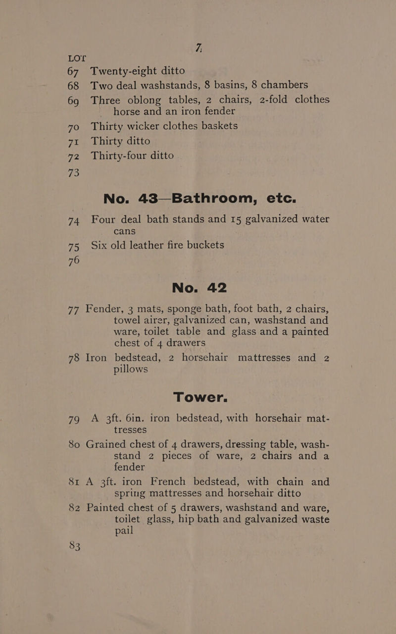LOE 67 Twenty-eight ditto 68 Two deal washstands, 8 basins, 8 chambers 69 Three oblong tables, 2 chairs, 2-fold clothes horse and an iron fender 70 ©Thirty wicker clothes baskets 71 Thirty ditto 72 Thirty-four ditto No. 43—Bathroom, etc. 74 Four deal bath stands and 15 galvanized water cans 75 Six old leather fire buckets No. 42 77 Fender, 3 mats, sponge bath, foot bath, 2 chairs, towel airer, galvanized can, washstand and ware, toilet table and glass and a painted chest of 4 drawers 78 Iron bedstead, 2 horsehair mattresses and 2 pillows Tower. 79 A 3ft. 6in. iron bedstead, with horsehair mat- tresses So Grained chest of 4 drawers, dressing table, wash- stand 2 pieces of ware, 2 chairs and a fender 8x A 3ft. iron French bedstead, with chain and spring mattresses and horsehair ditto 82 Painted chest of 5 drawers, washstand and ware, toilet glass, hip bath and galvanized waste pail :
