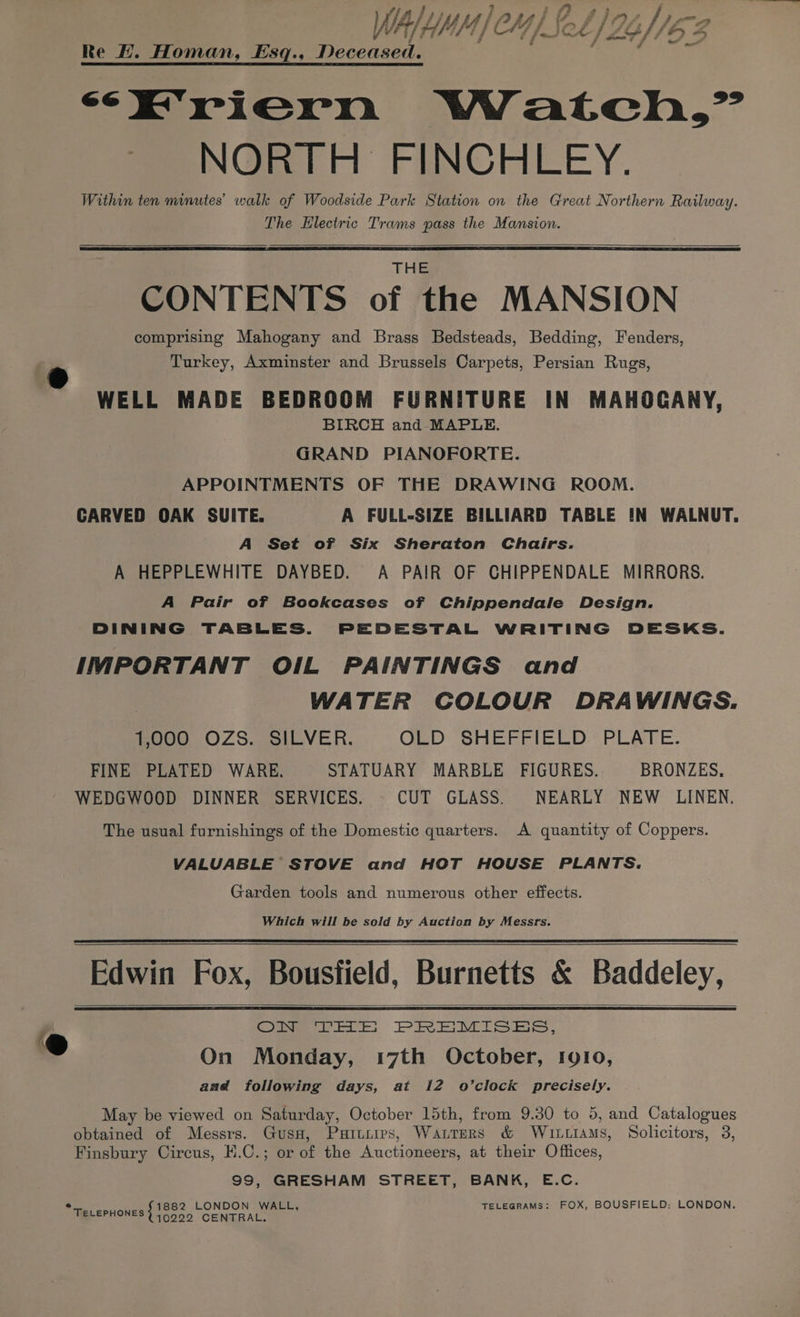 ff / ss } ; 7 i j : / LitilPeyhestlos fp WAY HMM | CH / Set /2g//6 3 7 J _ a <E'riern Watch,” NORTH FINCHLEY. Within ten minutes’ walk of Woodside Park Station on the Great Northern Railway. The Electric Trams pass the Mansion. a THE CONTENTS of the MANSION comprising Mahogany and Brass Bedsteads, Bedding, Fenders, Turkey, Axminster and Brussels Carpets, Persian Rugs, WELL MADE BEDROOM FURNITURE IN MAHOGANY, BIRCH and MAPLE. GRAND PIANOFORTE. APPOINTMENTS OF THE DRAWING ROOM. CARVED OAK SUITE. A FULL-SIZE BILLIARD TABLE IN WALNUT. A Set of Six Sheraton Chairs. A HEPPLEWHITE DAYBED. A PAIR OF CHIPPENDALE MIRRORS. A Pair of Bookcases of Chippendale Design. DINING TABLES. PEDESTAL WRITING DESKS. IMPORTANT OI1L PAINTINGS and WATER COLOUR DRAWINGS. 1,000 OZS. SILVER. GBD Sie Erie iep PLRrE. FINE PLATED WARE. STATUARY MARBLE FIGURES. BRONZES, WEDGWOOD DINNER SERVICES. CUT GLASS. NEARLY NEW LINEN. The usual furnishings of the Domestic quarters. A quantity of Coppers. VALUABLE STOVE and HOT HOUSE PLANTS. Garden tools and numerous other effects. Which will be sold by Auction by Messrs. Edwin Fox, Bousfield, Burnetts &amp; Baddeley, i, Our rts, PREMISES, ®@ On Monday, 17th October, 1910, aad following days, at 12 o’clock precisely. May be viewed on Saturday, October 15th, from 9.30 to 5, and Catalogues obtained of Messrs. Gusa, Puruiies, Warrers &amp; Witttams, Solicitors, 3, Finsbury Circus, H.C.; or of the Auctioneers, at their Offices, 99, GRESHAM STREET, BANK, E.C. FOX, BOUSFIELD: LONDON. ° 1882 LONDON. WALL, TELEGRAMS: TELEPHONES } 40009 CENTRAL.