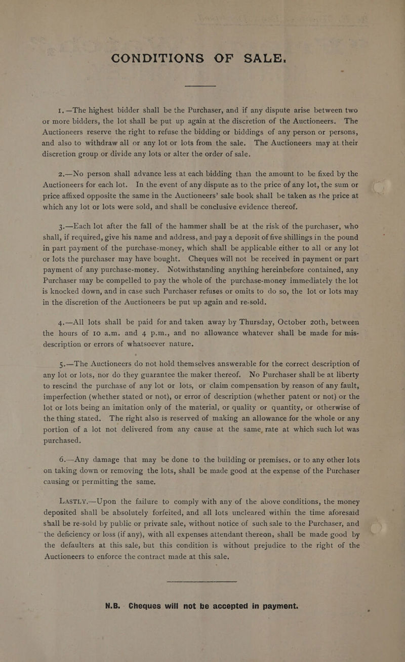 CONDITIONS OF SALE. 1.—The highest bidder shall be the Purchaser, and if any dispute arise between two or more bidders, the lot shall be put up again at the discretion of the Auctioneers. The Auctioneers reserve the right to refuse the bidding or biddings cf any person or persons, and also to withdraw all or any lot or lots from the sale. The Auctioneers may at. their discretion group or divide any lots or alter the order of sale. 2z.—No person shall advance less at each bidding than the amount to be fixed by the Auctioneers for each lot. In the event of any dispute as to the price of any lot, the sum or price affixed opposite the same in the Auctioneers’ sale book shall be taken as the price at which any lot or lots were sold, and shall be conclusive evidence thereof. 3.—Each lot after the fall of the hammer shall be at the risk of the purchaser, who shall, if required, give his name and address, and pay a deposit of five shillings in the pound in part payment of the purchase-money, which shall be applicable either to all or any lot or lots the purchaser may have bought. Cheques will not be received in payment or part payment of any purchase-money. Notwithstanding anything hereinbefore contained, any Purchaser may be compelled to pay the whole of the purchase-money immediately the lot is knocked down, and in case such Purchaser refuses or omits to do so, the lot or lots may in the discretion of the Auctioneers be put up again and re-sold. 4.—All lots shall be paid for and taken away by Thursday, October 20th, between the hours of 10 a.m. and 4 p.m., and no allowance whatever shall be made for mis- description or errors of whatsoever nature. 5.—The Auctioneers do not hold themselves answerable for the correct description of any lot or lots, nor do they guarantee the maker thereof. No Purchaser shall be at liberty to rescind the purchase of any lot or lots, or claim compensation by reason of any fault, imperfection (whether stated or not), or error of description (whether patent or not) or the lot or lots being an imitation only of the material, or quality or quantity, or otherwise of the thing stated. The right also is reserved of making an allowance for the whole or any portion of a lot not delivered from any cause at the same, rate at which such lot was purchased. 6.—Any damage that may be done to the building or premises, or to any other lots on taking down or removing the lots, shall be made good at the expense of the Purchaser causing or permitting the same. LasTLy.—Upon the failure to comply with any of the above conditions, the money deposited shall be absolutely forfeited, and all lots uncleared within the time aforesaid shall be re-sold by public or private sale, without notice of such sale to the Purchaser, and the deficiency or loss (if any), with all expenses attendant thereon, shall be made good by the defaulters at this sale, but this condition is without prejudice to the right of the Auctioneers to enforce the contract made at this sale. N.B. Cheques will not be accepted in payment.